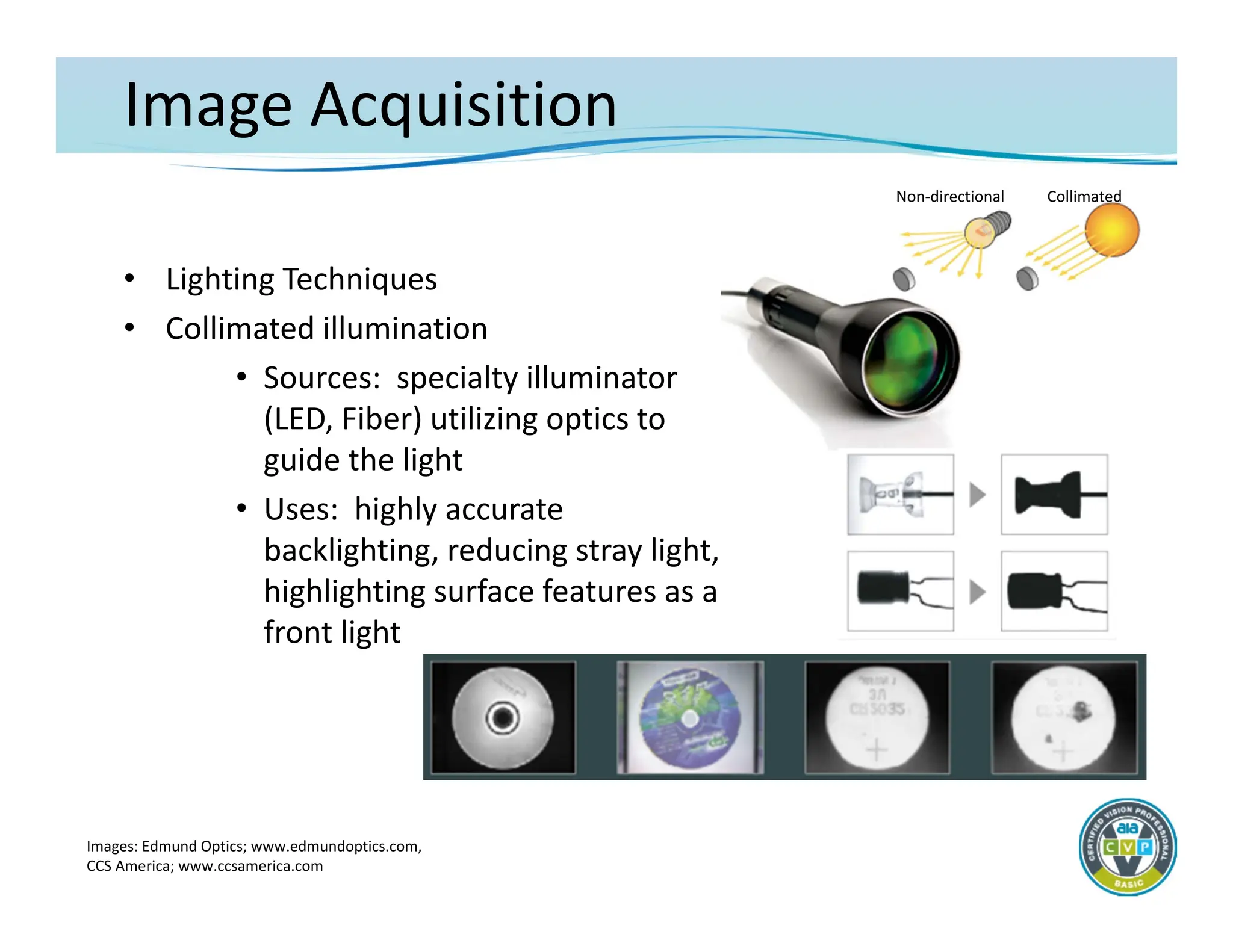 Image Acquisition
• Lighting Techniques
• Collimated illumination
• Sources: specialty illuminator
(LED, Fiber) utilizing optics to
guide the light
• Uses: highly accurate
backlighting, reducing stray light,
highlighting surface features as a
front light
Images: Edmund Optics; www.edmundoptics.com,
CCS America; www.ccsamerica.com
Non‐directional Collimated
 