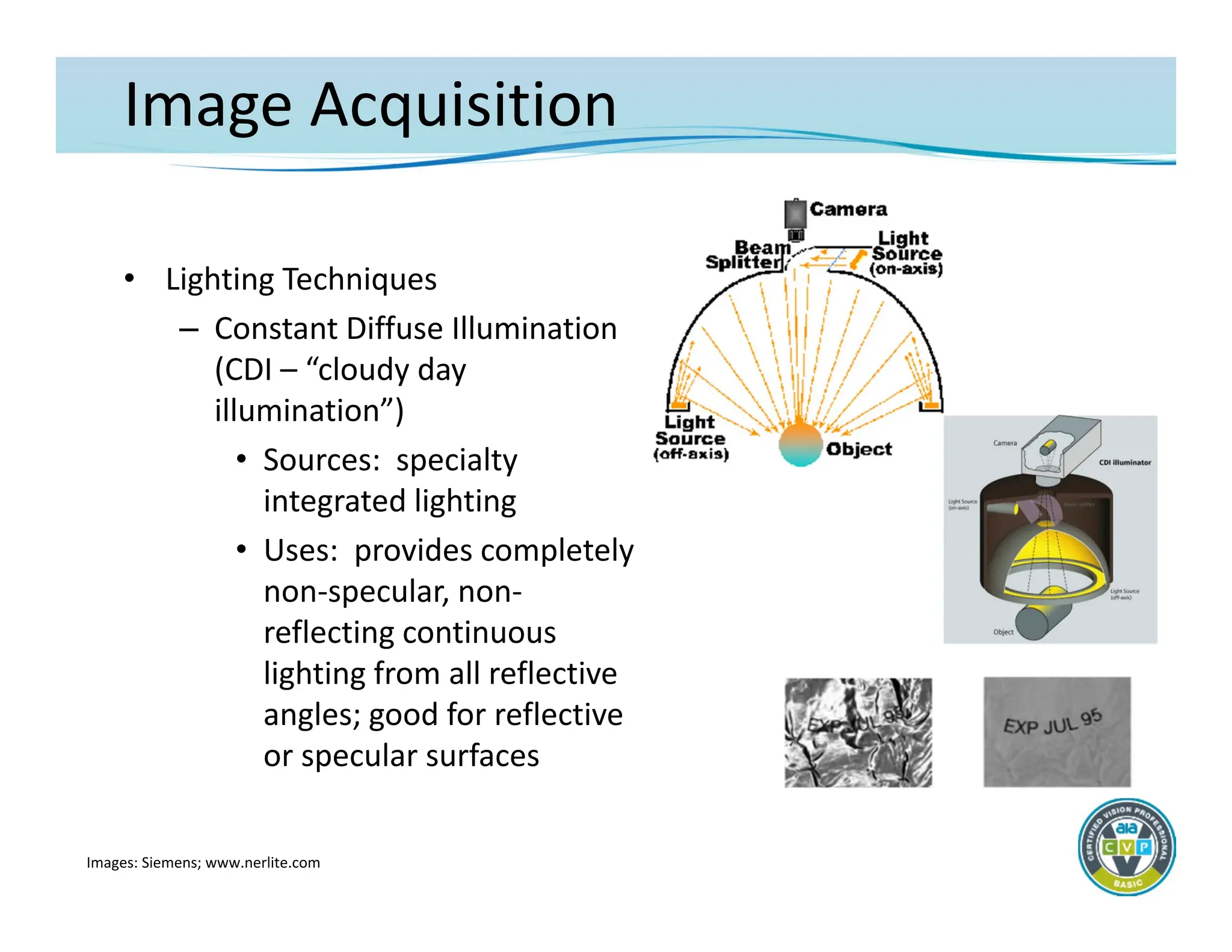 Image Acquisition
• Lighting Techniques
– Constant Diffuse Illumination
(CDI – “cloudy day
illumination”)
• Sources: specialty
integrated lighting
• Uses: provides completely
non‐specular, non‐
reflecting continuous
lighting from all reflective
angles; good for reflective
or specular surfaces
Images: Siemens; www.nerlite.com
 