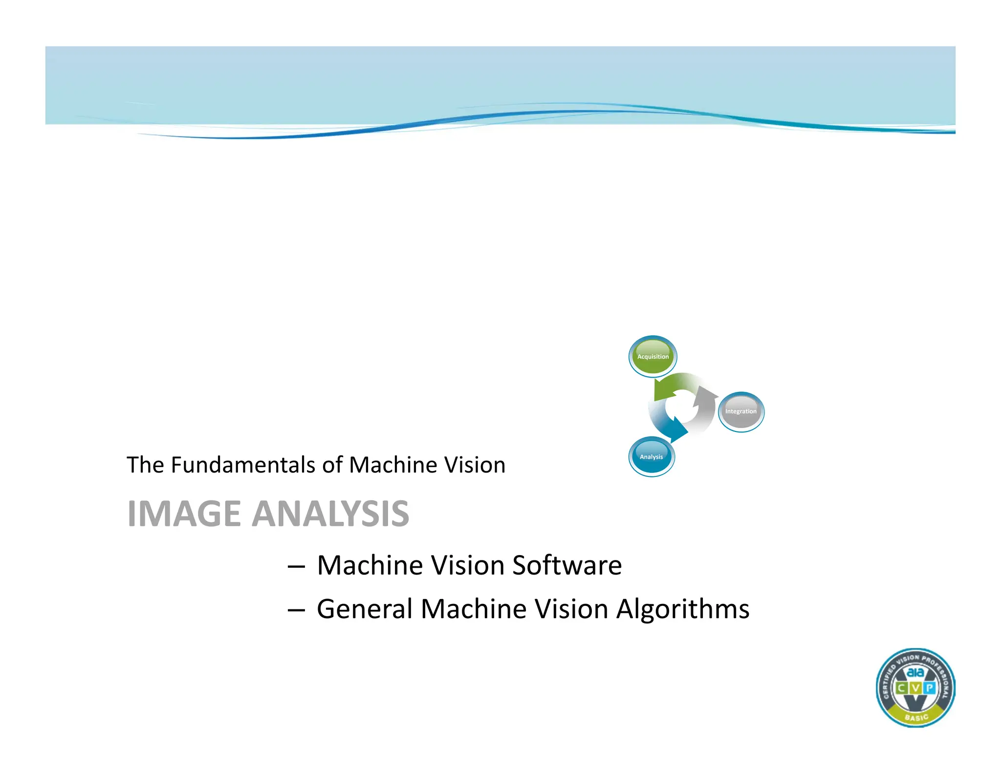IMAGE ANALYSIS
The Fundamentals of Machine Vision
– Machine Vision Software
– General Machine Vision Algorithms
Acquisition
Analysis
Integration
 