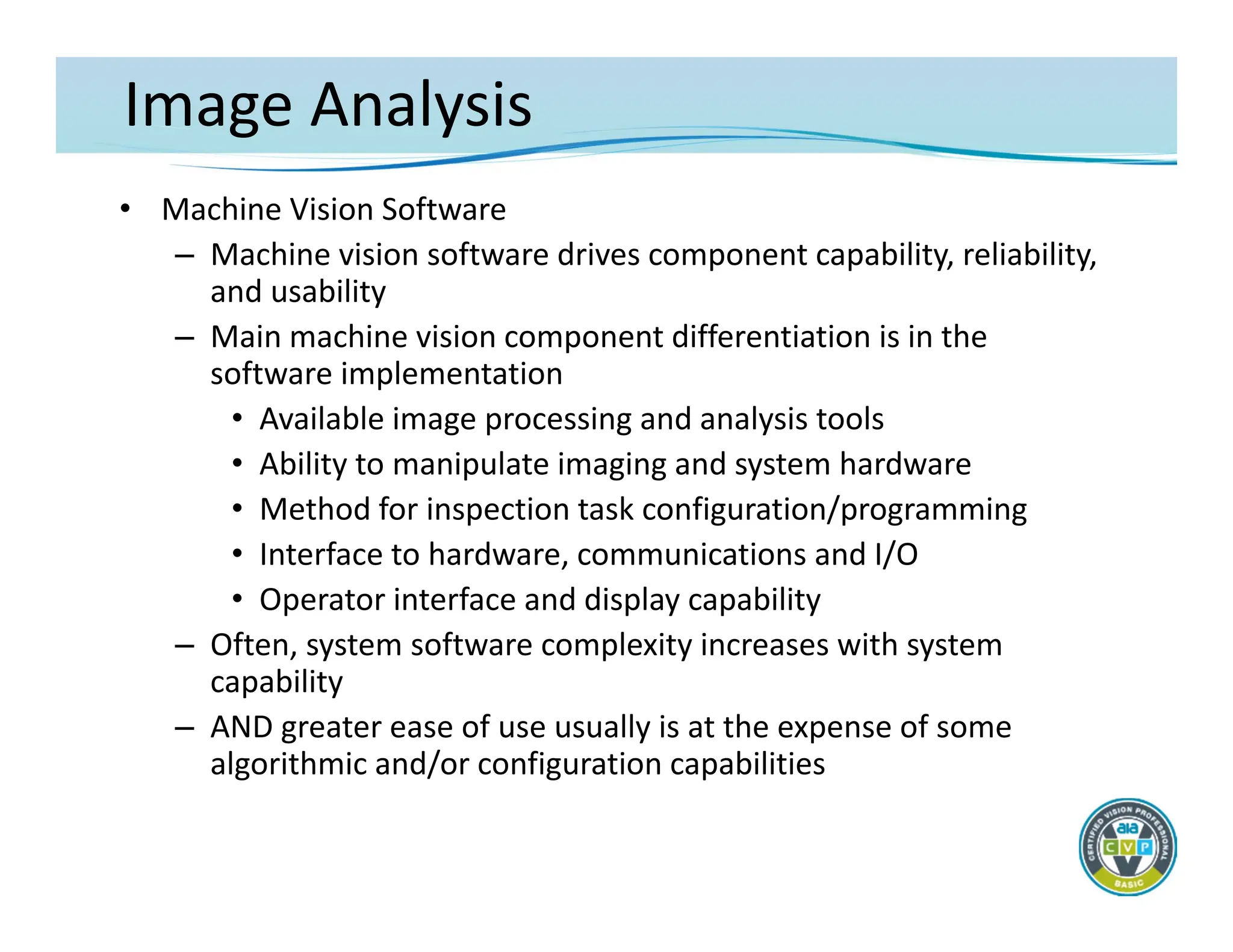 Image Analysis
• Machine Vision Software
– Machine vision software drives component capability, reliability,
and usability
– Main machine vision component differentiation is in the
software implementation
• Available image processing and analysis tools
• Ability to manipulate imaging and system hardware
• Method for inspection task configuration/programming
• Interface to hardware, communications and I/O
• Operator interface and display capability
– Often, system software complexity increases with system
capability
– AND greater ease of use usually is at the expense of some
algorithmic and/or configuration capabilities
 