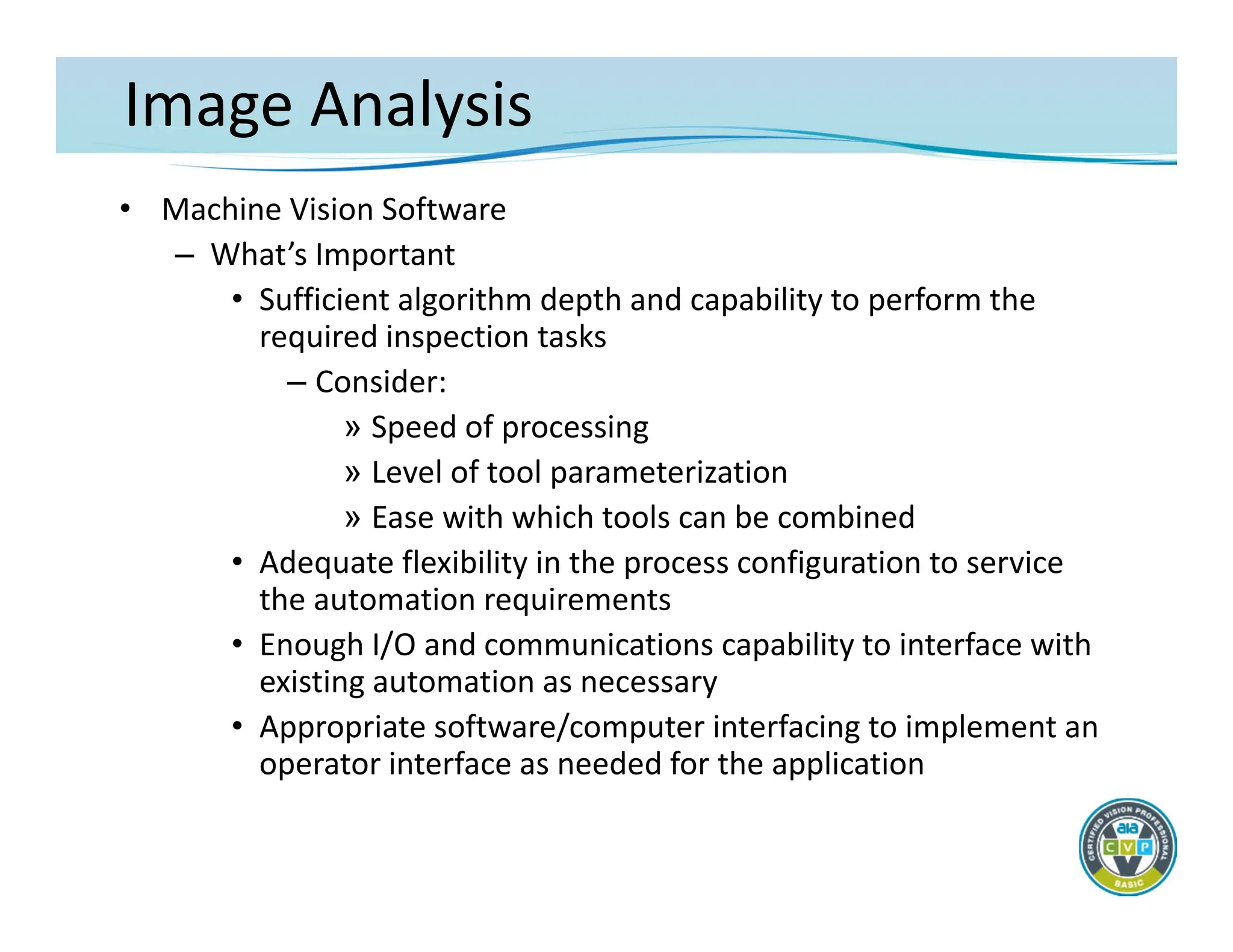 Image Analysis
• Machine Vision Software
– What’s Important
• Sufficient algorithm depth and capability to perform the
required inspection tasks
– Consider:
» Speed of processing
» Level of tool parameterization
» Ease with which tools can be combined
• Adequate flexibility in the process configuration to service
the automation requirements
• Enough I/O and communications capability to interface with
existing automation as necessary
• Appropriate software/computer interfacing to implement an
operator interface as needed for the application
 