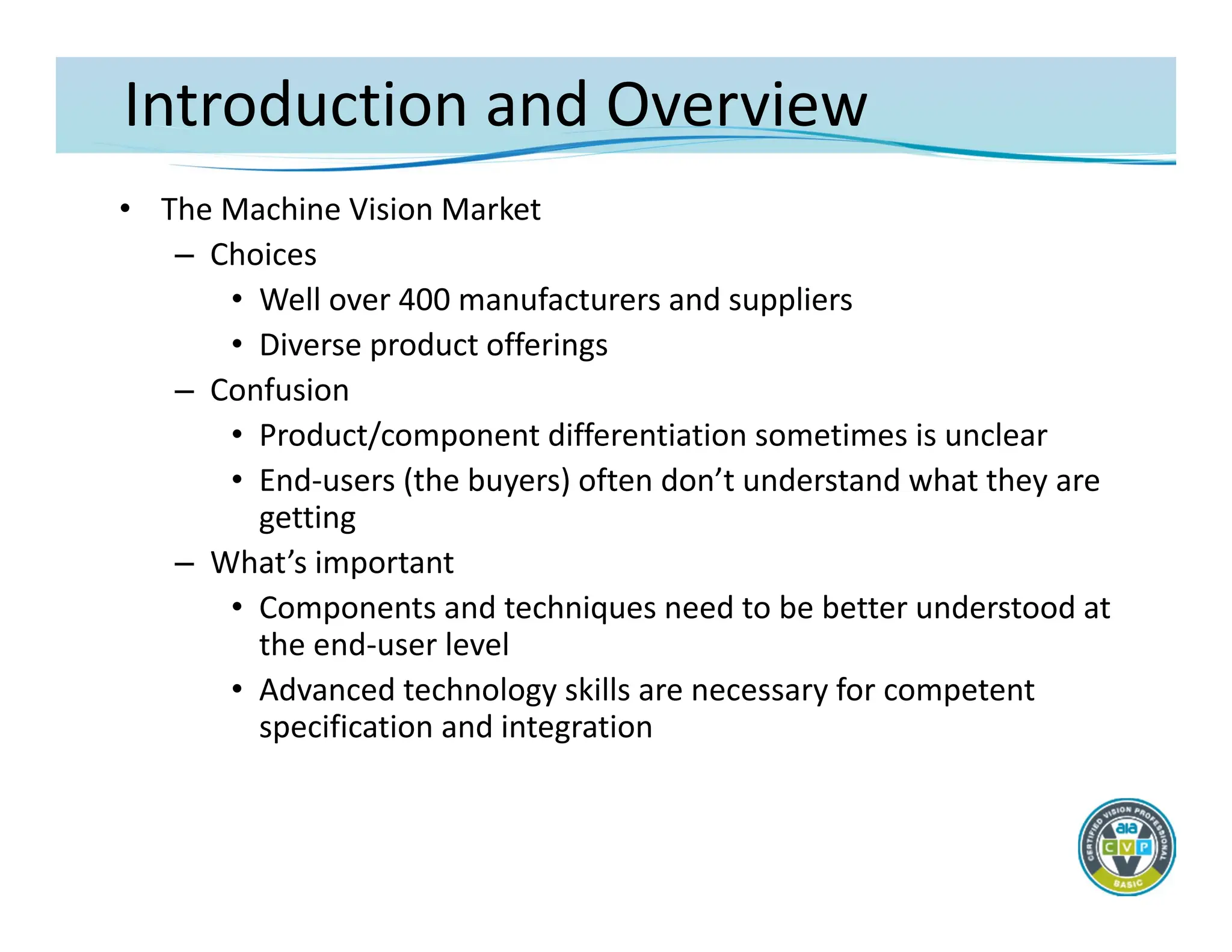 Introduction and Overview
• The Machine Vision Market
– Choices
• Well over 400 manufacturers and suppliers
• Diverse product offerings
– Confusion
• Product/component differentiation sometimes is unclear
• End‐users (the buyers) often don’t understand what they are
getting
– What’s important
• Components and techniques need to be better understood at
the end‐user level
• Advanced technology skills are necessary for competent
specification and integration
 