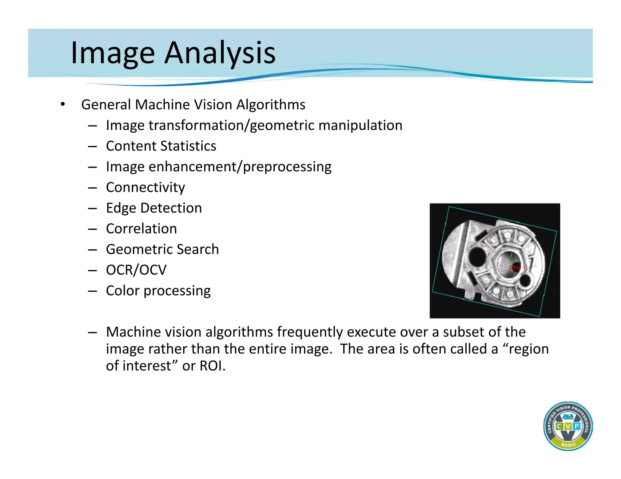 Image Analysis
• General Machine Vision Algorithms
– Image transformation/geometric manipulation
– Content Statistics
– Image enhancement/preprocessing
– Connectivity
– Edge Detection
– Correlation
– Geometric Search
– OCR/OCV
– Color processing
– Machine vision algorithms frequently execute over a subset of the
image rather than the entire image. The area is often called a “region
of interest” or ROI.
 