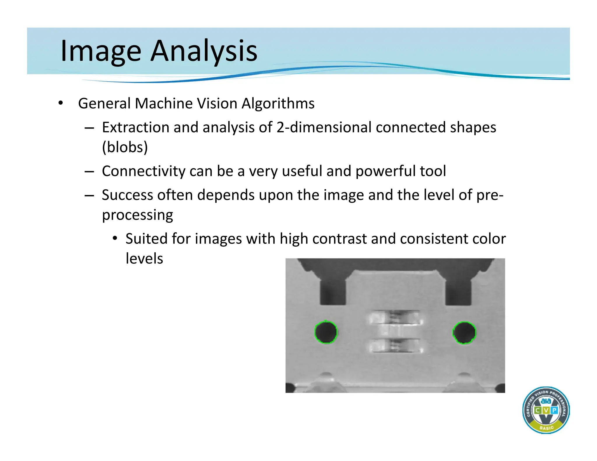 Image Analysis
• General Machine Vision Algorithms
– Extraction and analysis of 2‐dimensional connected shapes
(blobs)
– Connectivity can be a very useful and powerful tool
– Success often depends upon the image and the level of pre‐
processing
• Suited for images with high contrast and consistent color
levels
 