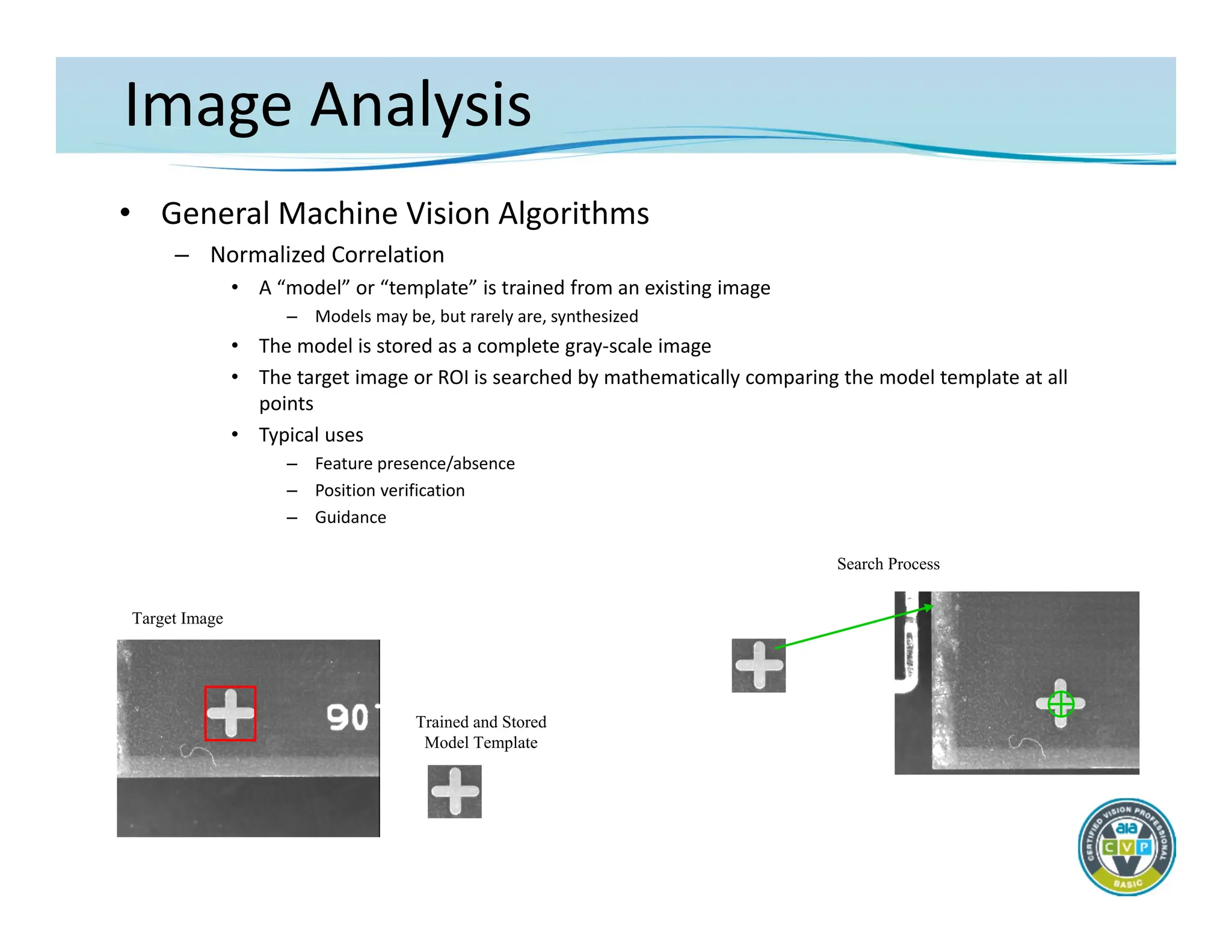 Image Analysis
• General Machine Vision Algorithms
– Normalized Correlation
• A “model” or “template” is trained from an existing image
– Models may be, but rarely are, synthesized
• The model is stored as a complete gray‐scale image
• The target image or ROI is searched by mathematically comparing the model template at all
points
• Typical uses
– Feature presence/absence
– Position verification
– Guidance
Target Image
Trained and Stored
Model Template
Search Process
 