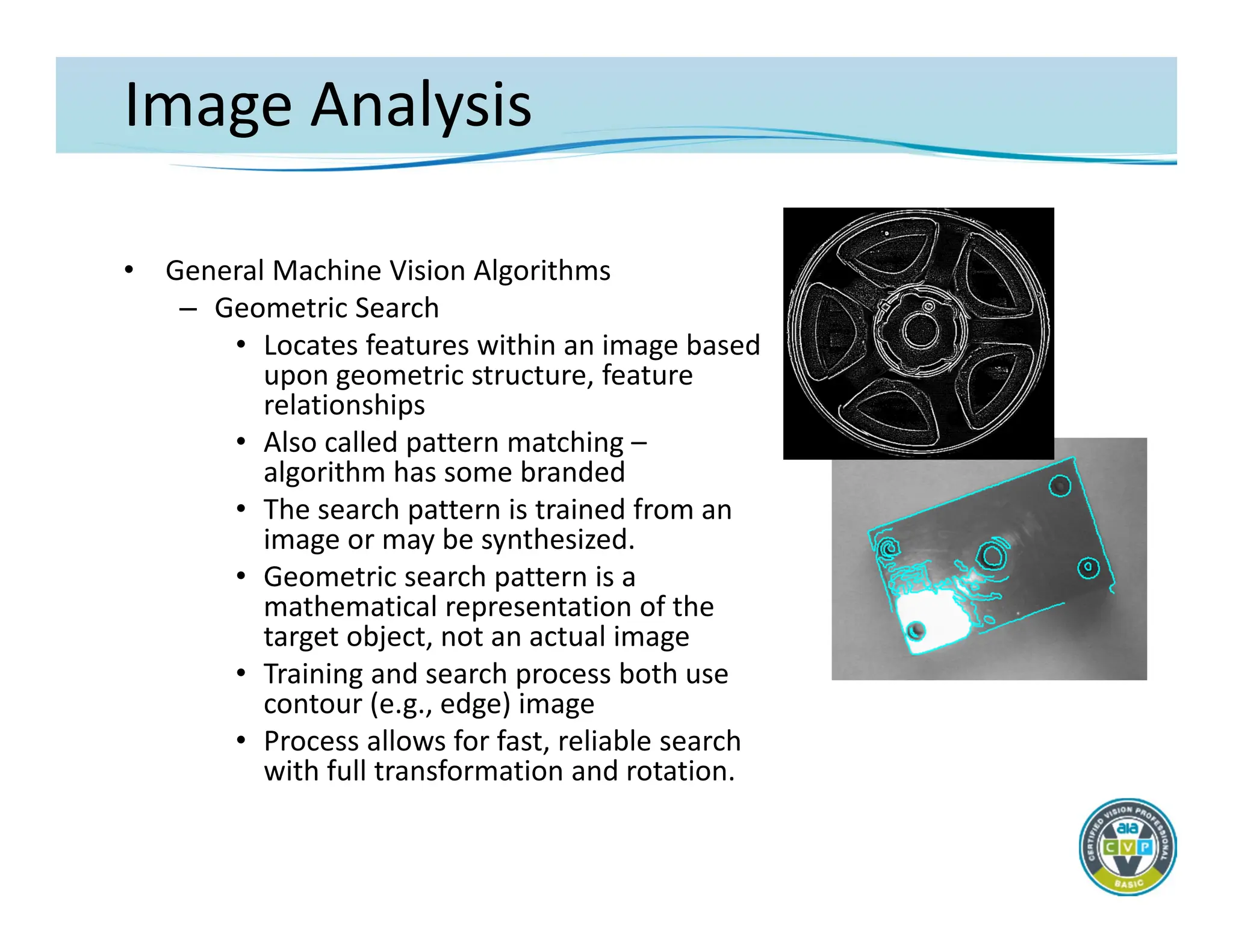 Image Analysis
• General Machine Vision Algorithms
– Geometric Search
• Locates features within an image based
upon geometric structure, feature
relationships
• Also called pattern matching –
algorithm has some branded
• The search pattern is trained from an
image or may be synthesized.
• Geometric search pattern is a
mathematical representation of the
target object, not an actual image
• Training and search process both use
contour (e.g., edge) image
• Process allows for fast, reliable search
with full transformation and rotation.
 