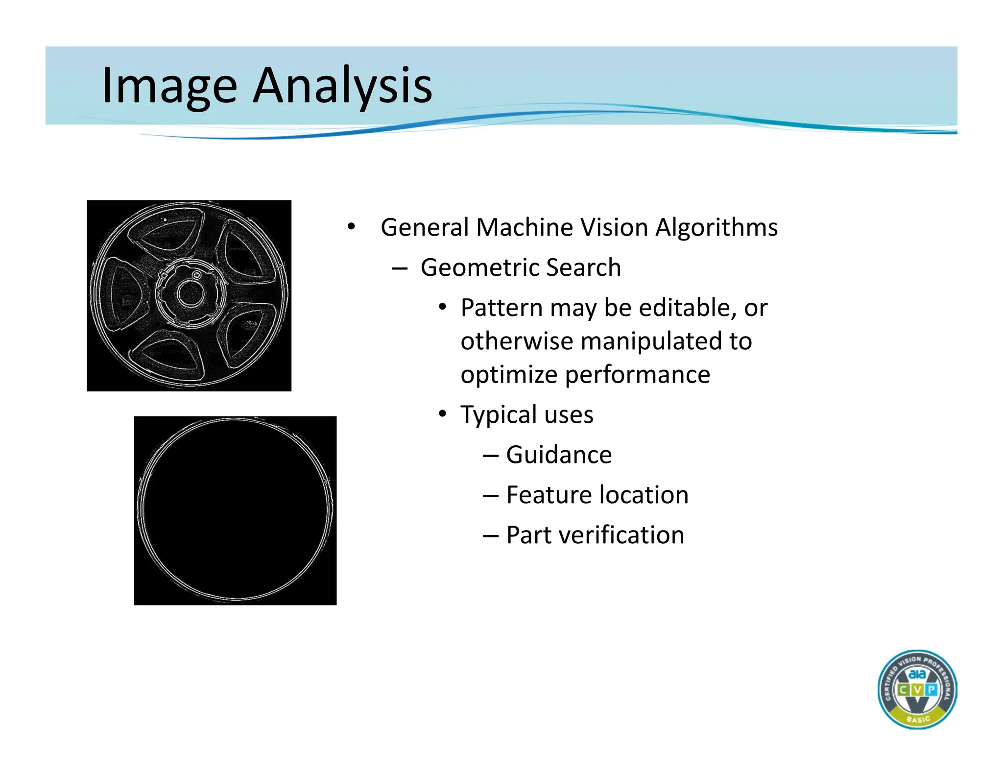 Image Analysis
• General Machine Vision Algorithms
– Geometric Search
• Pattern may be editable, or
otherwise manipulated to
optimize performance
• Typical uses
– Guidance
– Feature location
– Part verification
 