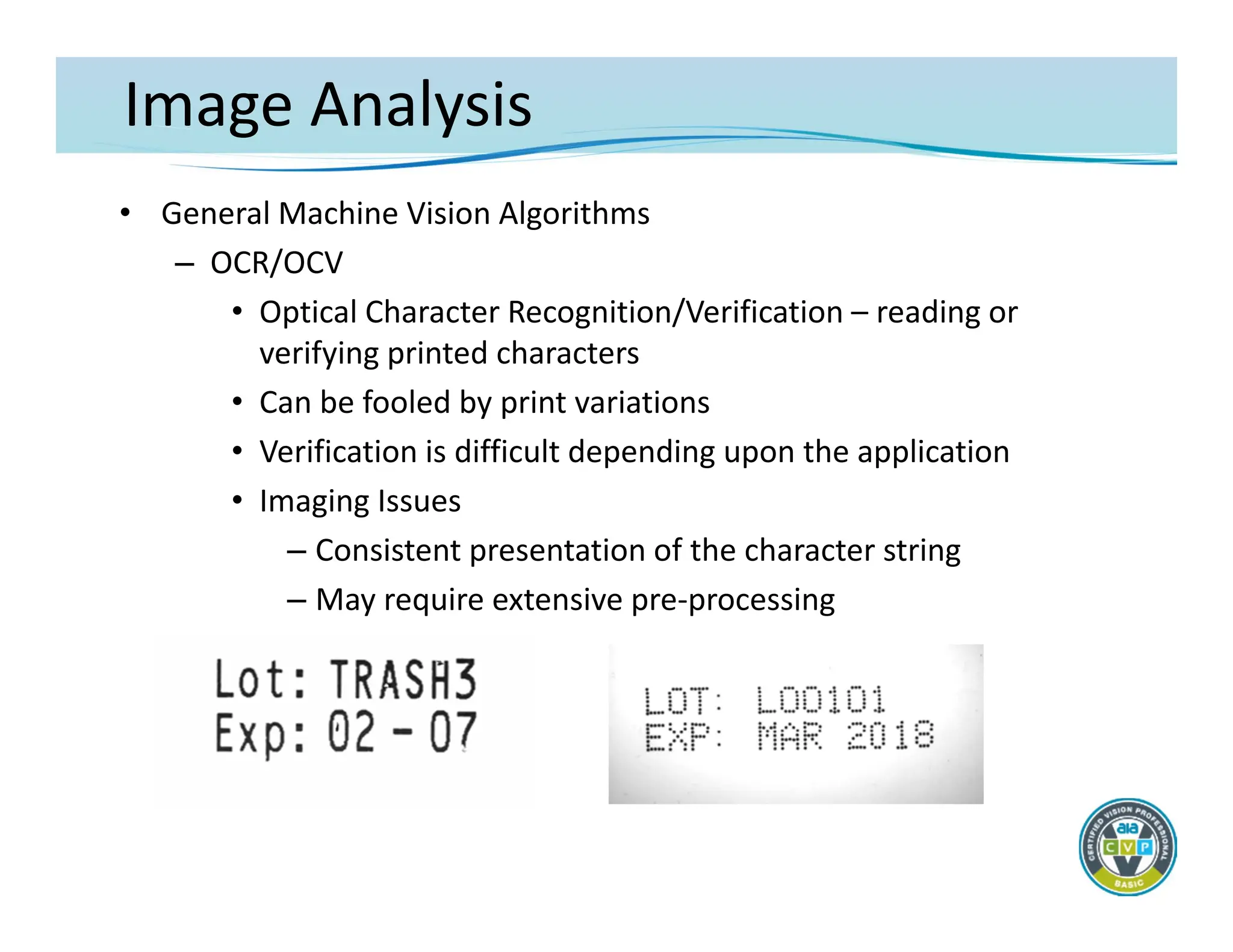 Image Analysis
• General Machine Vision Algorithms
– OCR/OCV
• Optical Character Recognition/Verification – reading or
verifying printed characters
• Can be fooled by print variations
• Verification is difficult depending upon the application
• Imaging Issues
– Consistent presentation of the character string
– May require extensive pre‐processing
 