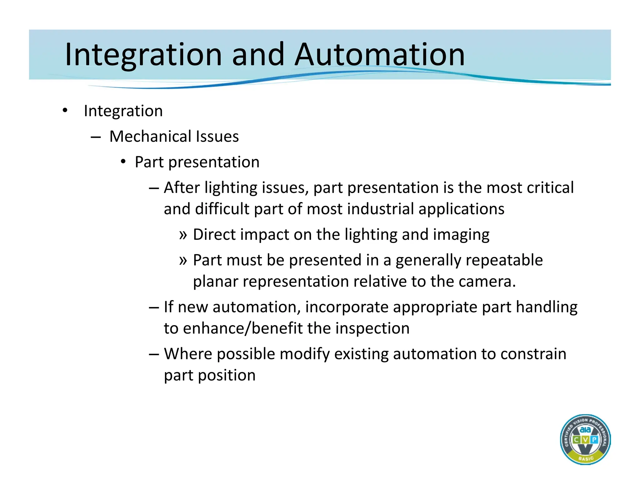Integration and Automation
• Integration
– Mechanical Issues
• Part presentation
– After lighting issues, part presentation is the most critical
and difficult part of most industrial applications
» Direct impact on the lighting and imaging
» Part must be presented in a generally repeatable
planar representation relative to the camera.
– If new automation, incorporate appropriate part handling
to enhance/benefit the inspection
– Where possible modify existing automation to constrain
part position
 