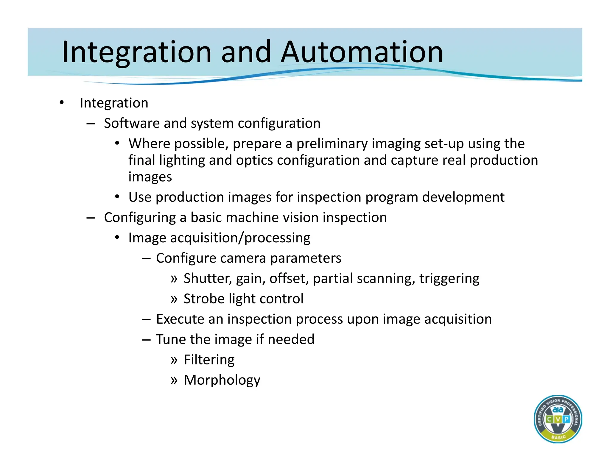 Integration and Automation
• Integration
– Software and system configuration
• Where possible, prepare a preliminary imaging set‐up using the
final lighting and optics configuration and capture real production
images
• Use production images for inspection program development
– Configuring a basic machine vision inspection
• Image acquisition/processing
– Configure camera parameters
» Shutter, gain, offset, partial scanning, triggering
» Strobe light control
– Execute an inspection process upon image acquisition
– Tune the image if needed
» Filtering
» Morphology
 