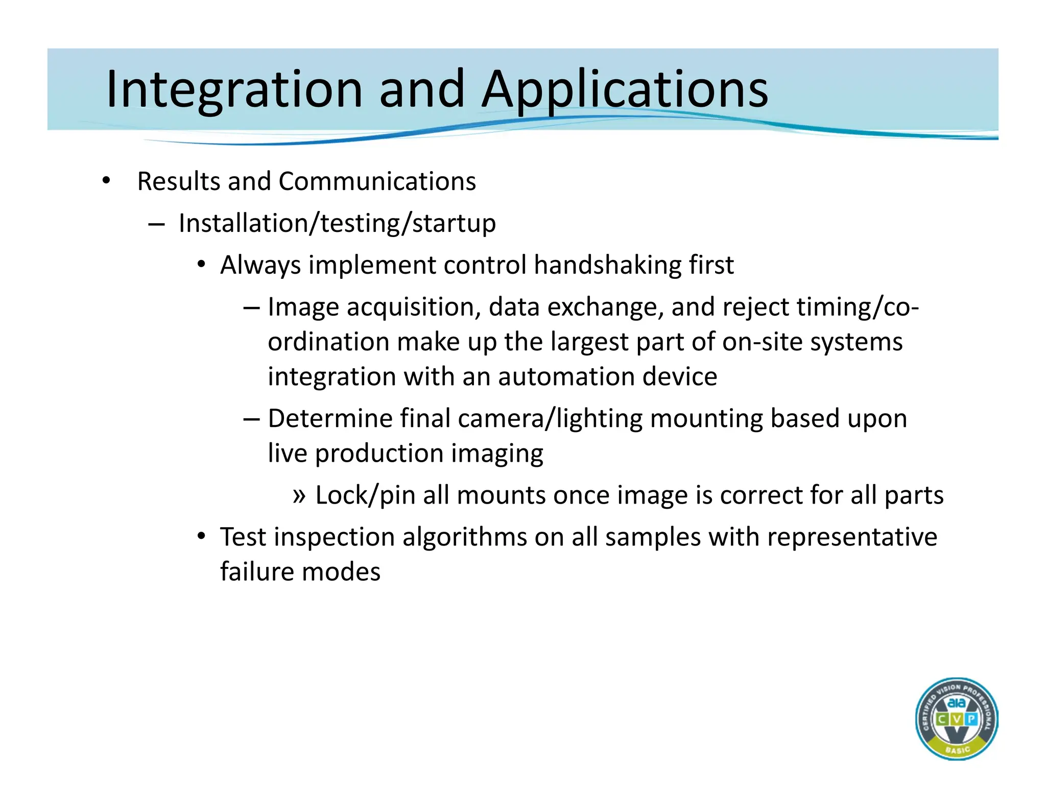 Integration and Applications
• Results and Communications
– Installation/testing/startup
• Always implement control handshaking first
– Image acquisition, data exchange, and reject timing/co‐
ordination make up the largest part of on‐site systems
integration with an automation device
– Determine final camera/lighting mounting based upon
live production imaging
» Lock/pin all mounts once image is correct for all parts
• Test inspection algorithms on all samples with representative
failure modes
 