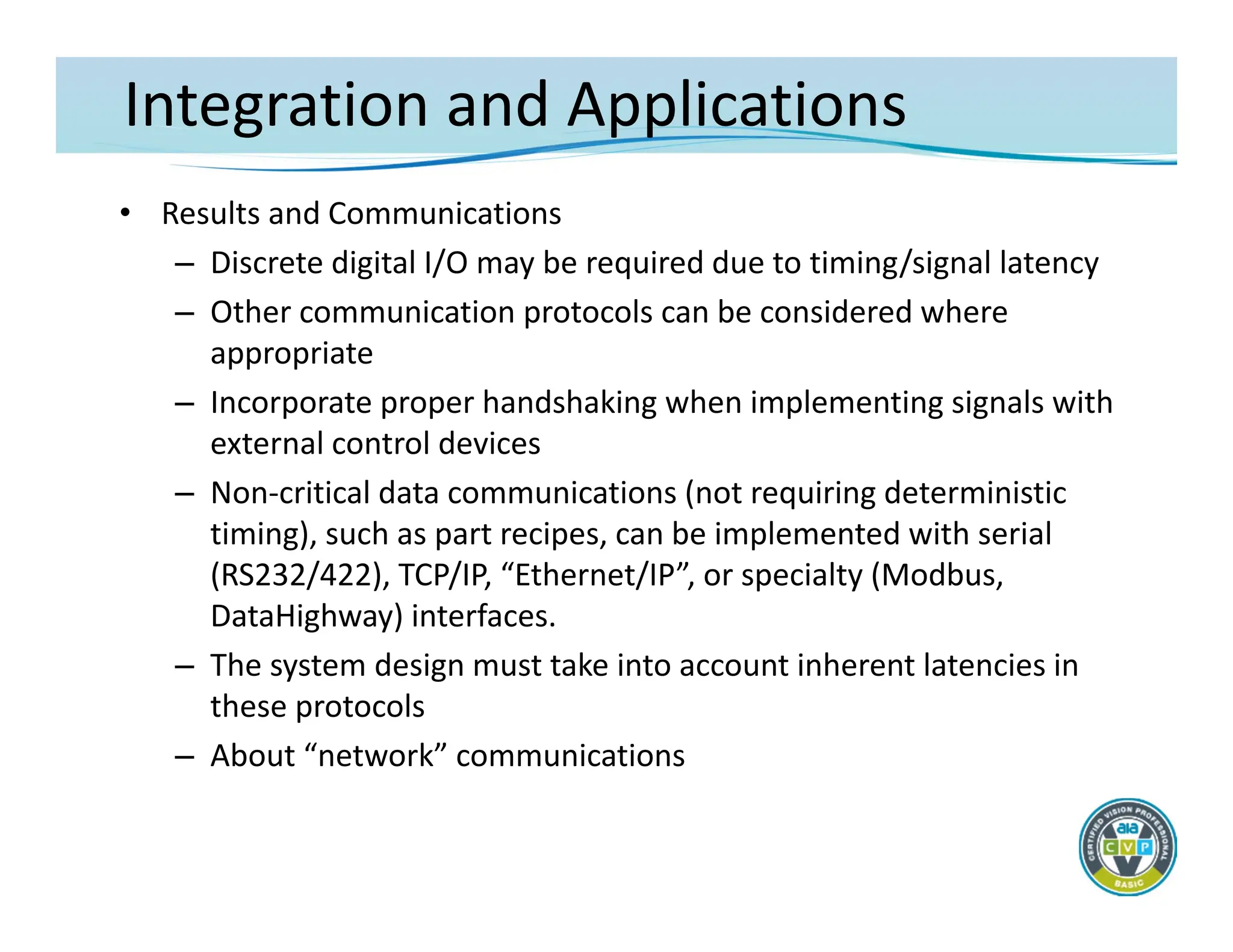 Integration and Applications
• Results and Communications
– Discrete digital I/O may be required due to timing/signal latency
– Other communication protocols can be considered where
appropriate
– Incorporate proper handshaking when implementing signals with
external control devices
– Non‐critical data communications (not requiring deterministic
timing), such as part recipes, can be implemented with serial
(RS232/422), TCP/IP, “Ethernet/IP”, or specialty (Modbus,
DataHighway) interfaces.
– The system design must take into account inherent latencies in
these protocols
– About “network” communications
 
