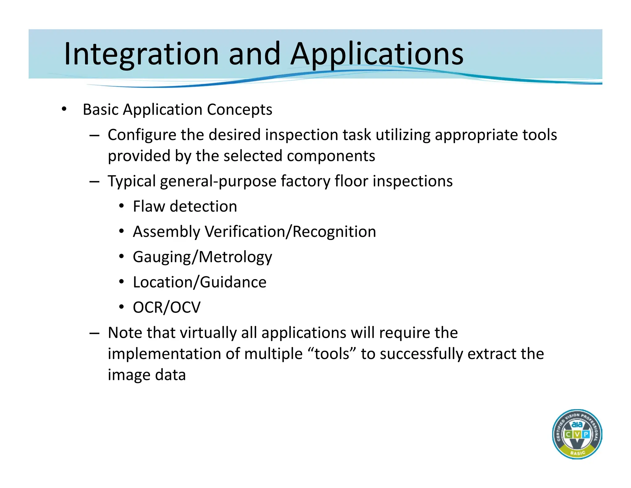 Integration and Applications
• Basic Application Concepts
– Configure the desired inspection task utilizing appropriate tools
provided by the selected components
– Typical general‐purpose factory floor inspections
• Flaw detection
• Assembly Verification/Recognition
• Gauging/Metrology
• Location/Guidance
• OCR/OCV
– Note that virtually all applications will require the
implementation of multiple “tools” to successfully extract the
image data
 