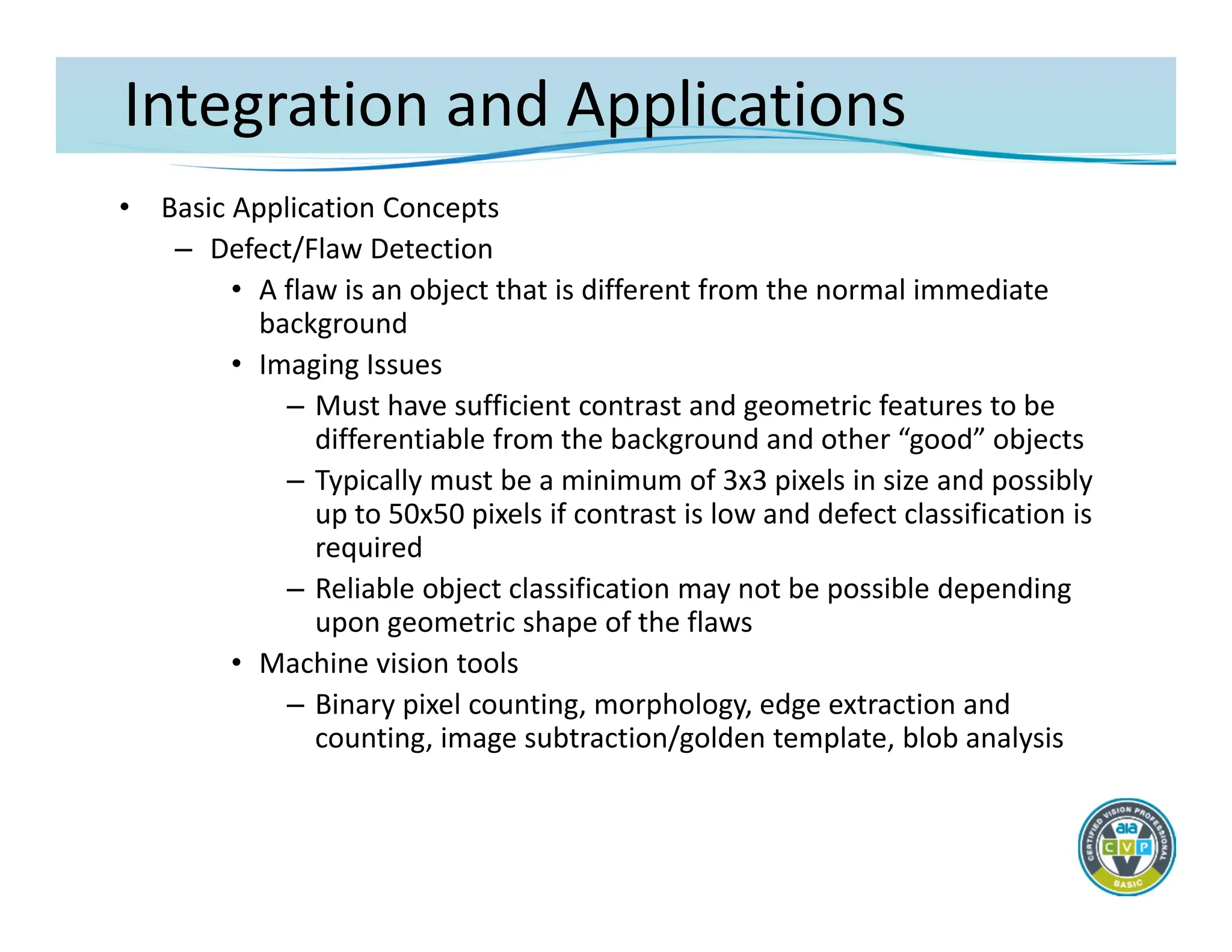 Integration and Applications
• Basic Application Concepts
– Defect/Flaw Detection
• A flaw is an object that is different from the normal immediate
background
• Imaging Issues
– Must have sufficient contrast and geometric features to be
differentiable from the background and other “good” objects
– Typically must be a minimum of 3x3 pixels in size and possibly
up to 50x50 pixels if contrast is low and defect classification is
required
– Reliable object classification may not be possible depending
upon geometric shape of the flaws
• Machine vision tools
– Binary pixel counting, morphology, edge extraction and
counting, image subtraction/golden template, blob analysis
 