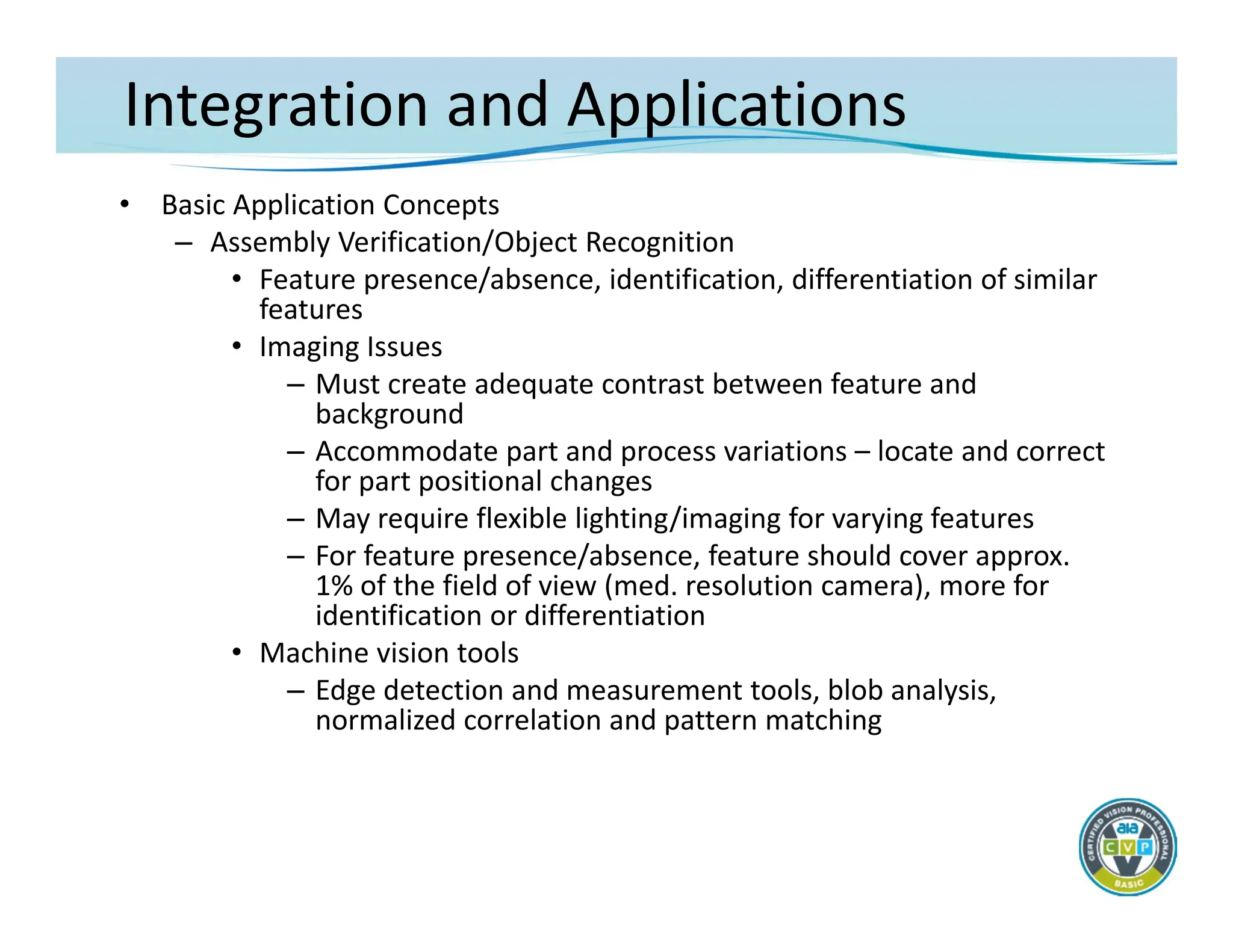 Integration and Applications
• Basic Application Concepts
– Assembly Verification/Object Recognition
• Feature presence/absence, identification, differentiation of similar
features
• Imaging Issues
– Must create adequate contrast between feature and
background
– Accommodate part and process variations – locate and correct
for part positional changes
– May require flexible lighting/imaging for varying features
– For feature presence/absence, feature should cover approx.
1% of the field of view (med. resolution camera), more for
identification or differentiation
• Machine vision tools
– Edge detection and measurement tools, blob analysis,
normalized correlation and pattern matching
 