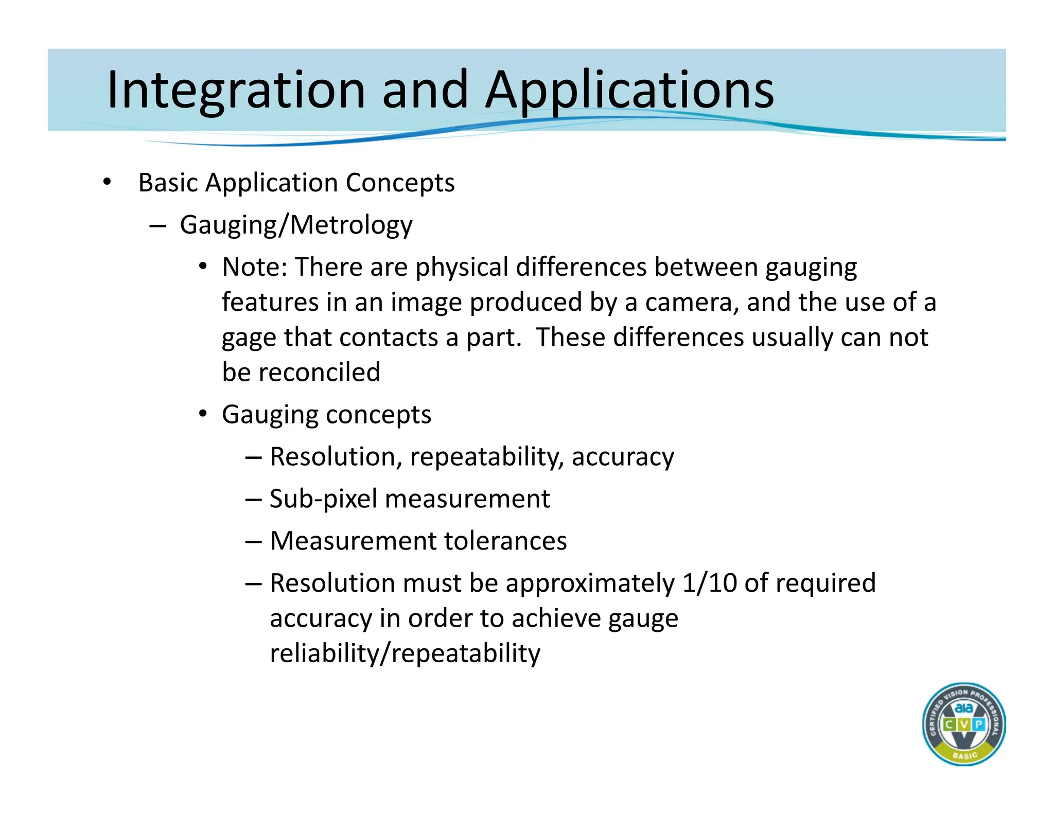 Integration and Applications
• Basic Application Concepts
– Gauging/Metrology
• Note: There are physical differences between gauging
features in an image produced by a camera, and the use of a
gage that contacts a part. These differences usually can not
be reconciled
• Gauging concepts
– Resolution, repeatability, accuracy
– Sub‐pixel measurement
– Measurement tolerances
– Resolution must be approximately 1/10 of required
accuracy in order to achieve gauge
reliability/repeatability
 