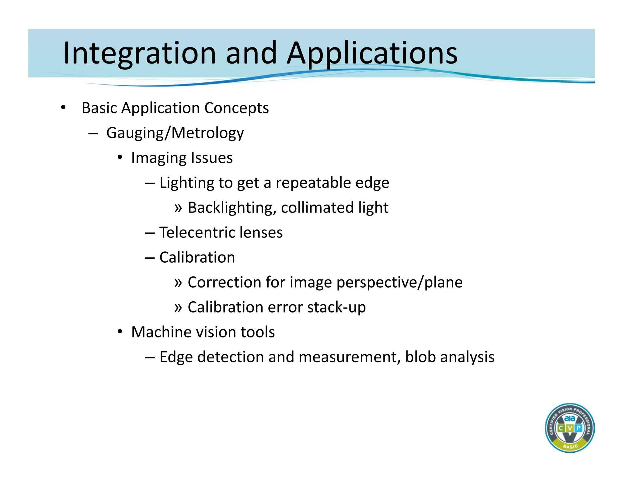 Integration and Applications
• Basic Application Concepts
– Gauging/Metrology
• Imaging Issues
– Lighting to get a repeatable edge
» Backlighting, collimated light
– Telecentric lenses
– Calibration
» Correction for image perspective/plane
» Calibration error stack‐up
• Machine vision tools
– Edge detection and measurement, blob analysis
 