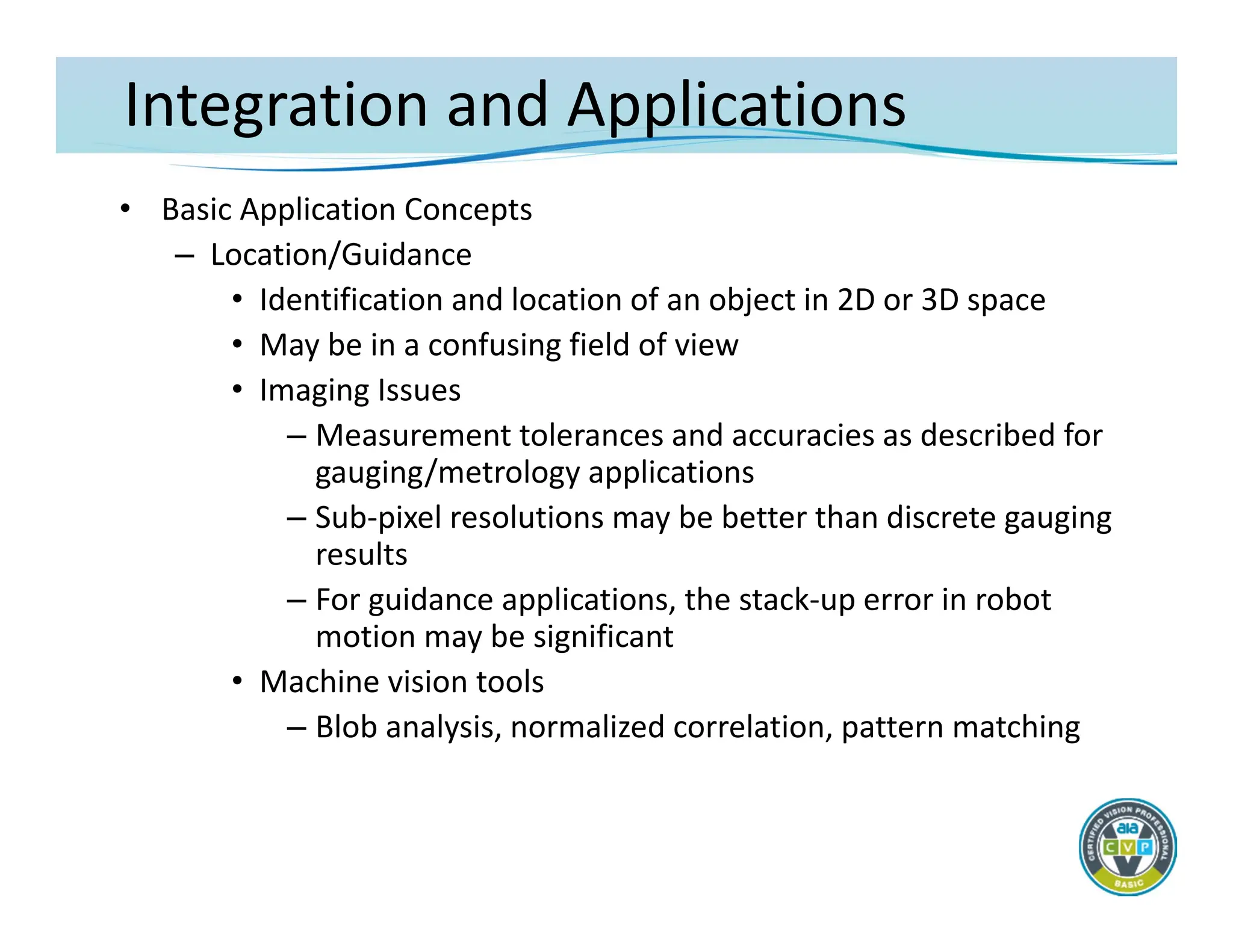 Integration and Applications
• Basic Application Concepts
– Location/Guidance
• Identification and location of an object in 2D or 3D space
• May be in a confusing field of view
• Imaging Issues
– Measurement tolerances and accuracies as described for
gauging/metrology applications
– Sub‐pixel resolutions may be better than discrete gauging
results
– For guidance applications, the stack‐up error in robot
motion may be significant
• Machine vision tools
– Blob analysis, normalized correlation, pattern matching
 