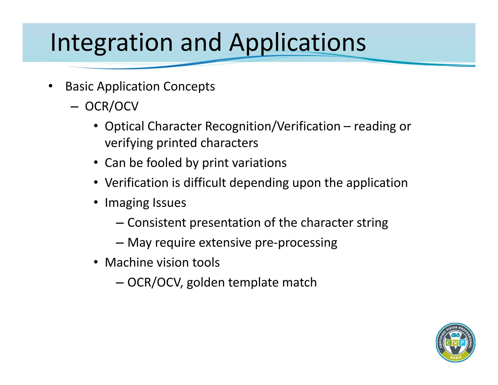 Integration and Applications
• Basic Application Concepts
– OCR/OCV
• Optical Character Recognition/Verification – reading or
verifying printed characters
• Can be fooled by print variations
• Verification is difficult depending upon the application
• Imaging Issues
– Consistent presentation of the character string
– May require extensive pre‐processing
• Machine vision tools
– OCR/OCV, golden template match
 