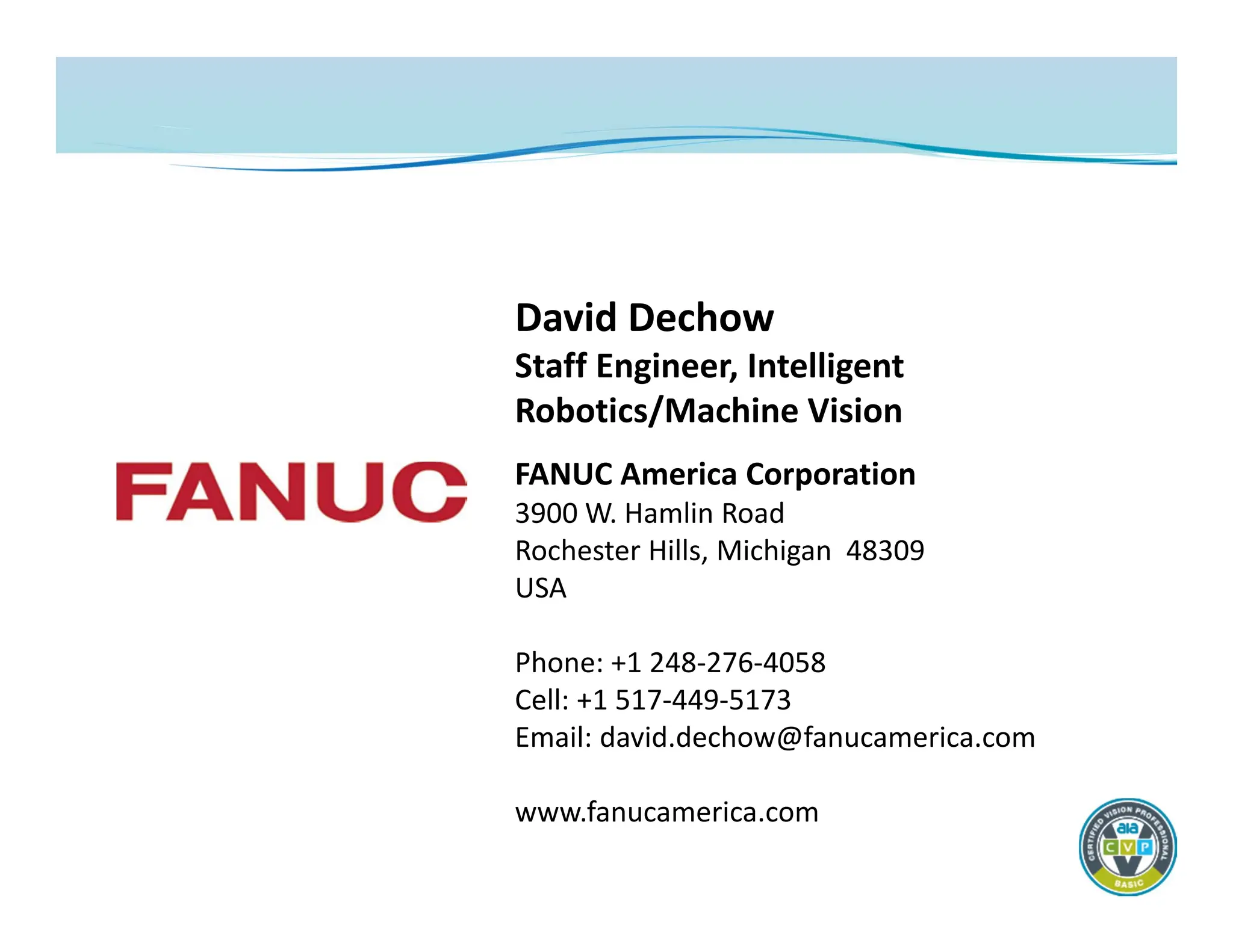David Dechow
Staff Engineer, Intelligent
Robotics/Machine Vision
FANUC America Corporation
3900 W. Hamlin Road
Rochester Hills, Michigan 48309
USA
Phone: +1 248‐276‐4058
Cell: +1 517‐449‐5173
Email: david.dechow@fanucamerica.com
www.fanucamerica.com
 