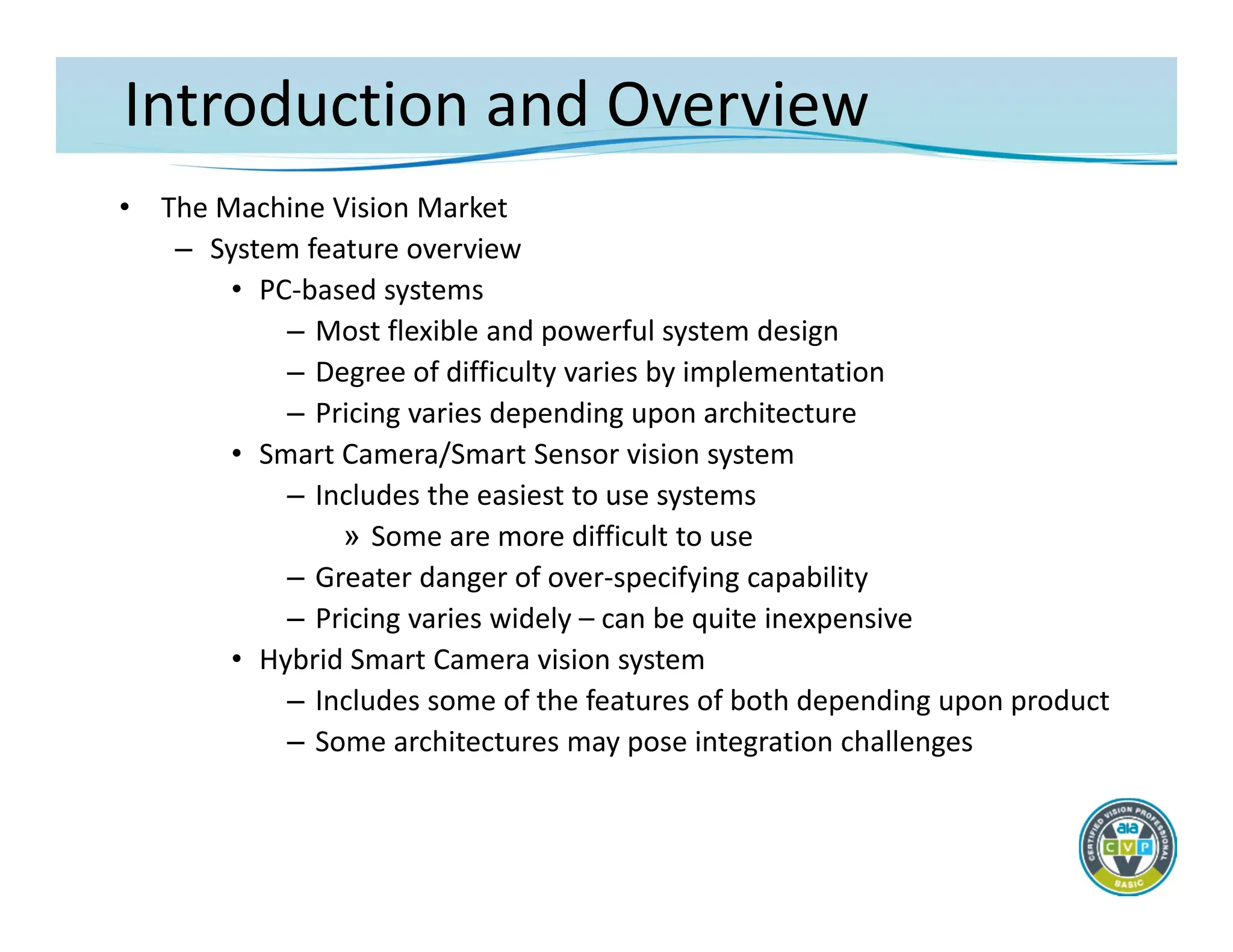 Introduction and Overview
• The Machine Vision Market
– System feature overview
• PC‐based systems
– Most flexible and powerful system design
– Degree of difficulty varies by implementation
– Pricing varies depending upon architecture
• Smart Camera/Smart Sensor vision system
– Includes the easiest to use systems
» Some are more difficult to use
– Greater danger of over‐specifying capability
– Pricing varies widely – can be quite inexpensive
• Hybrid Smart Camera vision system
– Includes some of the features of both depending upon product
– Some architectures may pose integration challenges
 