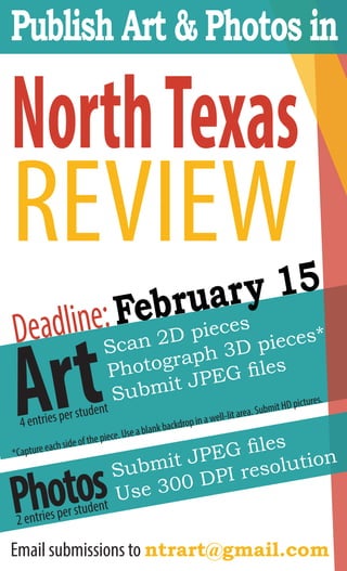 Publish Art & Photos in
NorthTexas
REVIEW
Deadline:February 15
Photos2 entries per student
Submit JPEG files
Use 300 DPI resolution
Art4 entries per student
Scan 2D pieces
Photograph 3D pieces*
Submit JPEG files
*Capture each side of the piece. Use a blank backdrop in a well-lit area. Submit HD pictures.
Email submissions to ntrart@gmail.com
 