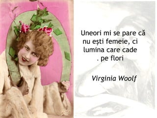 Uneori mi se pare că
nu eşti femeie, ci
 lumina care cade
     . pe flori

   Virginia Woolf
 