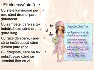 : Fii binecuvântată •
Cu stele luminoase pe- •
cer, când drumul pare
;ȋntunecat
Cu zâmbete, care să te- •
ȋmbărbăteze când drumul
;pare lung
Cu raze de soare, care- •
să te ȋncălzească când
;lumea pare rece
Cu dragoste, care să te- •
ȋmbrățişeze când se
.termină fiecare zi
 