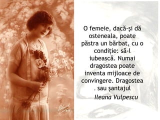 O femeie, dacă-şi dă
   osteneala, poate
păstra un bărbat, cu o
     condiţie: să-l
   iubească. Numai
   dragostea poate
 inventa mijloace de
convingere. Dragostea
     . sau şantajul
     Ileana Vulpescu
 