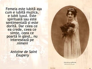 Femeia este iubită aşa
cum e iubită muzica,
  e iubit luxul. Este
 spirituală sau este
sentimentală şi este
 dorită. Dar ceea ce
  ea crede, ceea ce
   simte, ceea ce
 poartă în gând… nu
   interesează pe
       .nimeni

   Antoine de Saint
      Exupery
 