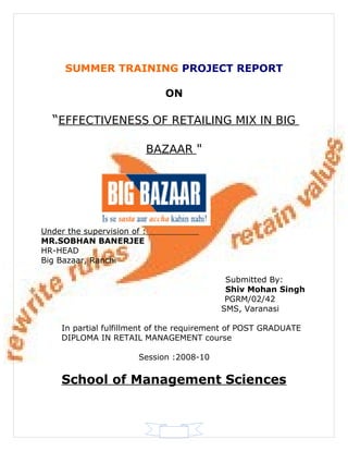 SUMMER TRAINING PROJECT REPORT

                               ON

  “EFFECTIVENESS OF RETAILING MIX IN BIG

                             BAZAAR "




Under the supervision of :
MR.SOBHAN BANERJEE
HR-HEAD
Big Bazaar, Ranchi

                                            Submitted By:
                                            Shiv Mohan Singh
                                            PGRM/02/42
                                           SMS, Varanasi

     In partial fulfillment of the requirement of POST GRADUATE
     DIPLOMA IN RETAIL MANAGEMENT course

                        Session :2008-10


     School of Management Sciences
 