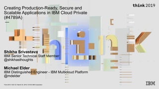 Creating Production-Ready, Secure and
Scalable Applications in IBM Cloud Private
(#4789A)
—
Shikha Srivastava
IBM Senior Technical Staff Member
@shikhasthoughts
Michael Elder
IBM Distinguished Engineer - IBM Multicloud Platform
@mdelder
Think 2019 / DOC ID / Month XX, 2019 / © 2019 IBM Corporation
 