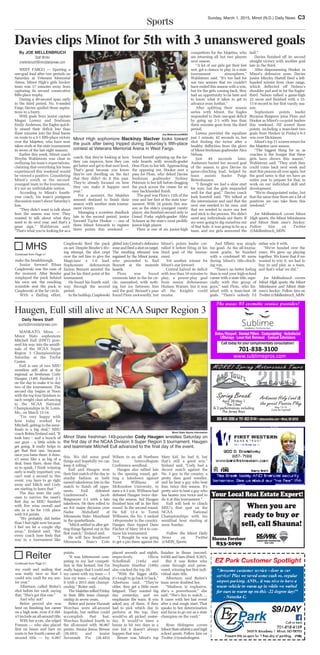 Sports
Sunday, March 1, 2015, Minot (N.D.) Daily News C3
800-440-2690 or 701-852-8144 • abtoursonline.com • Minot,ND 58702
Spring Break
April 28-May 1
“The Cities”
& 3 performances including
The Jersey Boys
Arkansas Holy Land &
the great Passion Play
May 13-19
Come be inspired!
Shauna Forshner
833-2099
SIGNATURE PROPERTIES
839-1999
When you are
ready to buy or
sell, call Shauna!
Your Local Real Estate Expert!
aeraehT rpecivrescitemsoc1#sa !redivor
datollaC usncorytaenmiplmcoruoyrofya
- -
!noittal
Davies clips Minot for 5th with 3 unanswered goals
By JOE MELLENBRUCH
Staff Writer
jmellenbruch@minotdailynews.com
WEST FARGO — Sporting a
one-goal lead after two periods on
Saturday at Veterans Memorial
Arena, Minot High’s girls hockey
team was 17 minutes away from
capturing its second consecutive
fifth-place trophy.
During a 49-second span early
in the third period, No. 6-seeded
Fargo Davies spoiled those aspira-
tions in a hurry.
With goals from junior captain
Megan Lorenz and freshman
Emily Anderson, the Eagles quick-
ly erased their deficit less than
three minutes into the final frame
en route to a 3-1 fifth-place victory
over the Majettes, who have now
taken sixth at the state tournament
in seven of the last eight seasons.
Earlier this week, Minot coach
Weylin Wahlstrom was clear in
outlining his team’s expectations,
claiming that everything his team
experienced this weekend would
be viewed a positive. Considering
Minot’s youth as the second-
youngest team in the tournament,
it’s not an unthinkable notion.
According to Minot’s fourth-
year coach, his team’s postgame
discussion wasn’t about Saturday’s
loss.
“They didn’t want to talk about
how the season was over. They
wanted to talk about what they
need to do next year, and that’s a
great sign,” Wahlstrom said.
“That’s what you’re looking for as a
coach, that they’re looking at how
they can improve, how they can
get better and get to that next level.
That’s great because you know
they’re not dwelling on the fact
that they didn’t do it this year.
They’re already focused on how
they can make it happen next
year.”
For a moment, the Majettes
seemed destined to finish their
season with another state tourna-
ment victory.
Managing a scoreless deadlock
late in the second period, junior
forward Taylor Hooker — one of
three Minot forwards to register
three points this weekend —
found herself sprinting up the far-
side boards with seventh-grader
Dess Flom to her left. Approaching
the opposing net, Hooker sent a
pass for Flom, who deked Davies
freshman goaltender Sydney
Peterson to her left before dragging
the puck across the crease for an
easy backhanded finish.
The goal was Flom’s 12th of the
year and her first at the state tour-
nament. With 24 points this sea-
son as the state’s youngest varsity
player, she finished second only to
Grand Forks eighth-grader Abby
Schauer as the state’s most prolific
junior-high player.
Flom is one of six junior-high
competitors for the Majettes, who
are returning all but two players
next season.
“A lot of our girls got their feet
wet, got a chance to play in a state
tournament atmosphere,”
Wahlstrom said. “It’s too bad for
our two seniors that we couldn’t
have ended this season with a win,
but for the girls coming back, they
had an opportunity to be here and
to know what it takes to get to
advance even further.”
After splitting their season
series with Minot, the Eagles
responded to their one-goal deficit
by going up 2-1 with less than
three minutes gone from the third
period.
Lorenz provided the equalizer
just 1 minute, 42 seconds in, her
shot finding the twine after a
healthy deflection from the glove
of Minot freshman goaltender Alex
Nelson.
Just 49 seconds later,
Anderson buried her second goal
of the season to give Davies its
game-clinching lead, helped by
team assists leader Paige
Bettenhausen.
“I thought we had a slow start
for sure, but the girls responded
well for that goal,” Davies coach
Josh Issertell said. “We talked at
the intermission and said that the
next one needed to be ours, and
that we needed to move our feet
and stick to the process. We didn’t
need any individuals out there. If
we were going to dig ourselves out
of that hole, it was going to be as a
team, and our girls answered the
bell.”
Davies finished off its second
straight victory with another goal
late in the third.
After dispossessing Hooker in
Minot’s defensive zone, Davies
junior Miryley Hartell fired a left-
handed wrister from close range,
which deflected off Nelson’s
shoulder pad and in for the Eagles’
third. Nelson tallied a game-high
23 saves and finished with a 15-
11-0 record in her first varsity sea-
son.
Sophomore points leader
Bryanna Bergeron joins Flom and
Hooker as Minot’s co-point leaders
this weekend. All scored three
points, including a team-best two
goals from Hooker in Friday’s 6-3
win over Dickinson.
Minot’s top 11 scorers return for
the Majettes next season.
“The biggest thing for us as
coaches is the hunger that these
girls have shown this season,”
Wahlstrom said. “They wish they
could come back next week and
start this process all over again, but
the good news is that we have an
entire year to prepare for that, to
work on our individual skill and
development.
“We’re disappointed today, but
that the same time there are a lot of
positives we can take from this
weekend.”
Joe Mellenbruch covers Minot
High sports, the Minot Minotauros
and Minot State men’s hockey.
Follow him on Twitter
@Mellenbruch_MDN.
my vault and nailing that
was really nice so that I
could win vault for my sen-
ior year.”
Albertson called Reiter’s
shot before her vault, saying
that, “She’s got this one.”
And why not?
Reiter proved she was
bent on finishing her career
on a high note, even if it did-
n’t include an all-around title.
With her score, she edged
Fossum — who also placed
first on beam and bars en
route to her fourth career all-
around title — by 0.067
points.
“It was bittersweet com-
peting in my last competi-
tion in this leotard, but I’m
really happy that I could end
my career with my team — I
love my team — and ending
it with a 2015 state champi-
onship,” Reiter said.
The Majettes rolled Friday
to their fifth team champi-
onship in seven years.
Reiter and junior Hannah
Werchau were all-around
hopefuls, but neither could
accomplish that feat.
Werchau finished fourth in
the all-around with 36.967
points. Senior Jenna Breuer
(36.683) and junior
Savannah Fix (36.483)
placed seventh and eighth,
respectively. Olivia
Schoffstall (14th) and
Stephanie Huether (18th)
also cracked the top 20.
“With the bigger skills,
it’s tough to go back to back,”
Albertson said. “They’re
older, they get a little more
fatigued. They wanted big
day yesterday, and we
emphasize the team. If you
asked any of them, if they
had to pick which day to
perform at the top, they
would’ve all picked yester-
day. It would’ve been a
bonus to hit two days in a
row but it doesn’t always
happen that way.”
Breuer was Minot’s top
finisher in Beam (second,
9.650) and bars (third, 9.267).
But it was Reiter who
came through and perse-
vered, winning her first indi-
vidual state title.
Albertson said Reiter’s
team never doubted her.
“Madison is explosive,
she’s a powerhouse,” she
said. “She’s fun to watch. ...
It came with her last event
after a real rough start. That
speaks to her determination
and focus to go out as a state
champion on the vault.”
Ryan Holmgren covers
MinotStateathleticsandhigh
school sports. Follow him on
Twitter @ryanholmgren.
Reiter
Continued from Page C1
make the breakthrough.
Junior forward Ethan
Czaplewski was the man of
the moment. After Bender
misplayed the puck behind
his own net, the resulting
scramble sent the puck to
Czaplewski at the far circle.
With a flailing effort,
Czaplewski fired the puck
on net. Despite Bender’s div-
ing attempt, the shot crept
over the red line to give the
Magicians a 1-0 lead.
Sophomore defenseman
Easton Bennett assisted the
goal for his third point of the
tournament.
He found his fourth mid-
way through the second
period.
In the buildup, Czaplewski
glided into Central’s defensive
zoneandfiredashotontarget.
The resulting rebound was
regained by the Minot junior,
who proceeded to find
Bennett at the nearside
boards.
Flom was found
moments later in the far cir-
cle, unmarked, with noth-
ing but ice between him
and the goal. Bennett’s pass
found Flom awkwardly, but
Minot’s points leader cor-
ralled it before firing in his
third goal of the tourna-
ment.
Yet another winner for
Minot’s star forward.
Central halved its deficit
with less than 10 minutes to
play, a power-play goal
from senior defenseman
Hudson Warner, but it was
all the Knights could
muster.
And Effertz was simply
too good. As the all-tourna-
ment goalie, he finished
with a combined 95 saves
during Minot’s title-clinch-
ing run.
“There’s no better feeling
than to end your high-school
career with a state title, espe-
cially with this group of
guys,” said Flom, who fin-
ished with a team-best 28
goals. “There’s nobody I’d
rather win it with.
“We’ve bonded over the
years. We grew up playing
together. We knew that if we
wanted to win it, we had to
buy in and play as a team,
and that’s what we did.”
Joe Mellenbruch covers
Minot High sports, the Minot
Minotauros and Minot State
men’s hockey. Follow him on
Twitter@Mellenbruch_MDN.
MHS
Continued from Page c1
Daily News Staff
sports@minotdailynews.com
MANKATO, Minn. —
Minot State sophomore
Mitchell Eull (HWT) pow-
ered his way into the semifi-
nals of the NCAA Super
Region 3 Championships
Saturday at the Taylor
Center.
Eull is one of two MSU
wrestlers still alive at the
regional as freshman Cody
Haugen (149) finished 2-1
on the day to make it to day
two of the tournament. The
second day begins at Noon
with the top four finishers in
each weight class advancing
to the NCAA National
Championships in St. Louis,
Mo., on March 13-14.
“I’m very happy with
how today worked for
Mitchell, getting to the semi-
finals is a big deal,” MSU
coach Robin Ersland said. “It
took him – and a bunch of
our guys – a little while to
get going. It really helps to
get that first one, because
once you been there, it does-
n’t seem like a as big of a
deal, been there, done that,
so to speak. I think winning
early is really important, you
can’t wait a second in this
event, you have to go right
away and Mitch and Cody
are starting to learn that.”
The duo were the only
ones to survive the meet’s
first day as MSU finished
with five wins overall and
sits in a tie for 11th place
with 9.0 points.
“We probably did better
than I feel right now because
I feel we let a couple slip
away,” Ersland said. “But
every coach here feels that
way in a tournament like
this. We did some good
things and hopefully we can
keep it rolling.”
Eull and Haugen won
their first match of the day in
similar fashion as both
earned takedowns late in the
match to finish off oppo-
nents. Eull defeated
Lindenwood’s Jacob
Borgmeyer 3-1 with a late
takedown. He then rolled to
an 8-0 major decision over
Nader Abdullatif of
Minnesota State- Moorhead
in the quarterfinals.
“Mitch settled in after get-
ting things figured out in the
first match,” Ersland said.
He will face Southwest
Minnesota State’s Cole
Wilson in an all Northern
Sun Intercollegiate
Conference semifinal.
Haugen also rallied late
in the opening round, get-
ting a takedown against
Trent Williams of
McKendree University, to
earn a 4-3 win. Williams had
defeated Haugen twice dur-
ing the season, but Haugen
finished him off in the first
round. In the second round,
He fell 12-4 to Terrel
Wilbourn, the No. 3 ranked
149-pounder in the country.
Haugen then topped Dane
Fischer of Mary 10-4 to con-
tinue his tournament.
“I thought he was going
to get a pin there against the
Mary kid, he had it, but
that’s still a good win,”
Ersland said. “Cody had a
decent match against the
No. 3 guy in the country, a
pretty darn good wrestler,
and he beat a guy who beat
him twice this season. It’s
pretty nice to beat a guy who
has beaten you twice and to
do it at this tournament.”
Eull will look to clinch
MSU’s first spot on the
NCAA National
Championships with his
semifinal bout starting at
noon Sunday.
Follow the Minot Daily
News on Twitter
@MDN_Sports.
Joe Mellenbruch/MDN
Minot High sophomore Mackinzy MacIver looks toward
the puck after being tripped during Saturdayʼs fifth-place
contest at Veterans Memorial Arena in West Fargo.
Haugen, Eull still alive at NCAA Super Region 3
Minot State Sports Information
Minot State freshman 149-pounder Cody Haugen wrestles Saturday on
the first day of the NCAA Division II Super Region 3 tournament. Haugen
and teammate Mitchell Eull advanced to the final day of the event.
 