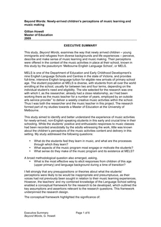 Executive Summary Page 1 of 6
Beyond Words, G. Howell
Beyond Words: Newly-arrived children’s perceptions of music learning and
music making
Gillian Howell
Master of Education
2009
EXECUTIVE SUMMARY
This study, Beyond Words, examines the way that newly arrived children – young
immigrants and refugees from diverse backgrounds and life experiences – perceive,
describe and make sense of music learning and music making. Their perceptions
were offered in the context of the music activities in place at their school, known in
this study by the pseudonym ‘Melbourne English Language School’, or MELS.
MELS is one of the Department of Education and Early Childhood Development’s
nine English Language Schools and Centres in the state of Victoria, and provides
full-time, intensive English language tuition for eligible new arrivals of primary school
age. The student population at MELS is diverse, with students from all over the world
enrolling at the school, usually for between two and four terms, depending on the
individual student’s need and eligibility. The site selected for the research was one
with which I, as the researcher, already had a close relationship, as I had been
working there as the music teacher for a number of years, employed by an outside
arts service provider1
to deliver a weekly creative music activities within the school.
Thus I was both the researcher and the music teacher in this project. The research
formed part of my studies towards a Master of Education at the University of
Melbourne.
This study aimed to identify and better understand the experience of music activities
for newly-arrived, non-English speaking students in this early and crucial time in their
schooling. While the students’ positive and enthusiastic responses to music classes
had been recorded anecdotally by the adults witnessing the work, little was known
about the children’s perceptions of the music activities content and delivery in this
setting. My study addressed the following questions:
• What do the students feel they learn in music, and what are the processes
through which they learn?
• What aspects of the music program most engage or motivate the students?
• What sense do they make of the music program and its existence at MELS?
A broad methodological question also emerged, asking,
• What is the most effective way to elicit responses from children of this age
(upper primary) and language background during a time of transition?
I felt strongly that any presuppositions or theories about what the students’
perceptions were likely to be would be inappropriate and presumptuous, as their
voices had not previously been sought in relation to their music learning experiences.
However, the teachers’ and my combined knowledge of the Language School setting
enabled a conceptual framework for the research to be developed, which outlined the
key assumptions and assertions relevant to the research questions. This framework
underpinned the research design.
The conceptual framework highlighted the significance of:
 