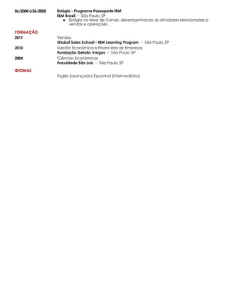 06/2000 à06/2002
FORMAÇÃO
2011
2010
2004
IDIOMAS
Estágio - Programa Passaporte IBM
IBM Brasil －São Paulo, SP
Estágio na área de Canais, desempenhando as atividades relacionadas a
vendas e operações.
Vendas
Global Sales School - IBM Learning Program －São Paulo, SP
Gestão Econômica e Financeira de Empresas
Fundação Getulio Vargas －São Paulo, SP
Ciências Econômicas
Faculdade São Luis －São Paulo, SP
Inglês (avançado) Espanhol (intermediário)
 