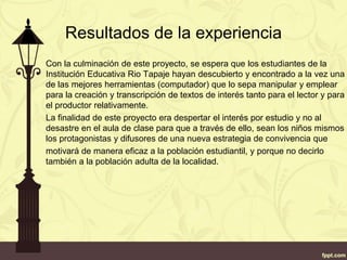 Resultados de la experiencia
Con la culminación de este proyecto, se espera que los estudiantes de la
Institución Educativa Rio Tapaje hayan descubierto y encontrado a la vez una
de las mejores herramientas (computador) que lo sepa manipular y emplear
para la creación y transcripción de textos de interés tanto para el lector y para
el productor relativamente.
La finalidad de este proyecto era despertar el interés por estudio y no al
desastre en el aula de clase para que a través de ello, sean los niños mismos
los protagonistas y difusores de una nueva estrategia de convivencia que
motivará de manera eficaz a la población estudiantil, y porque no decirlo
también a la población adulta de la localidad.
 