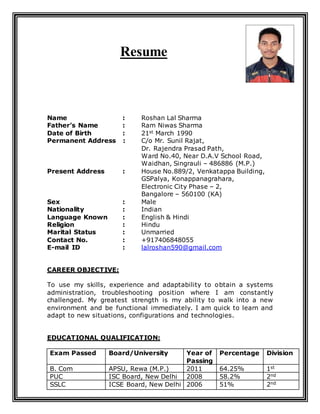 Resume
Name : Roshan Lal Sharma
Father’s Name : Ram Niwas Sharma
Date of Birth : 21st March 1990
Permanent Address : C/o Mr. Sunil Rajat,
Dr. Rajendra Prasad Path,
Ward No.40, Near D.A.V School Road,
Waidhan, Singrauli – 486886 (M.P.)
Present Address : House No.889/2, Venkatappa Building,
GSPalya, Konappanagrahara,
Electronic City Phase – 2,
Bangalore – 560100 (KA)
Sex : Male
Nationality : Indian
Language Known : English & Hindi
Religion : Hindu
Marital Status : Unmarried
Contact No. : +917406848055
E-mail ID : lalroshan590@gmail.com
CAREER OBJECTIVE:
To use my skills, experience and adaptability to obtain a systems
administration, troubleshooting position where I am constantly
challenged. My greatest strength is my ability to walk into a new
environment and be functional immediately. I am quick to learn and
adapt to new situations, configurations and technologies.
EDUCATIONAL QUALIFICATION:
Exam Passed Board/University Year of
Passing
Percentage Division
B. Com APSU, Rewa (M.P.) 2011 64.25% 1st
PUC ISC Board, New Delhi 2008 58.2% 2nd
SSLC ICSE Board, New Delhi 2006 51% 2nd
 
