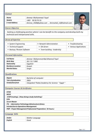 Page 1 of 2
Contact
Name Ammar Mohammed Tayel
Mobile +965 99 93 70 10
E-mail Address Ammar_1928@yahoo.com , Ammartail_nl@hotmail.com
Career Objective
Seeking a challenging position where I can be benefit to the company and develop both my
technical and interpersonal skills.
Areas of Expertise
• System Engineering • Network Administration • Troubleshooting
• Technical Support • ISA Server • Various Applications
• Backup / Restore Software • Team building - leadership
Personal Information
Full Name Ammar Mohammed Abd Alhamed Tayel
Birth Date 28 / 12 / 1982
Nationality Egyptian
Residence Location Kuwait
Marital Status Single
Qualifications
Degree Bachelor of computer
Year of graduation 2003
Graduationfrom Integrated Thebes Academy For Science " Egypt "
Computer Courses & Certificates
CCNA
MCSE
CCNP(routing) . [ Now doingastudy Switching]
ICDL
Scrum Master
ITIL - InformationTechnologyInfrastructureLibrary
Introductionto OperationsManagement
PMP - Project ManagementProfessional Preperation ( 35 hours)
Language Skills
Arabic Mother Language
English Good
 