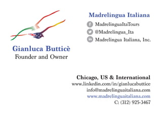 Chicago, US & International
www.linkedin.com/in/gianlucabuttice
info@madrelinguaitaliana.com
www.madrelinguaitaliana.com
C: (312) 925-3467
Madrelingua Italiana
Gianluca Butticè
Founder and Owner
MadrelinguaItaTours
@Madrelingua_Ita
Madrelingua Italiana, Inc.
 