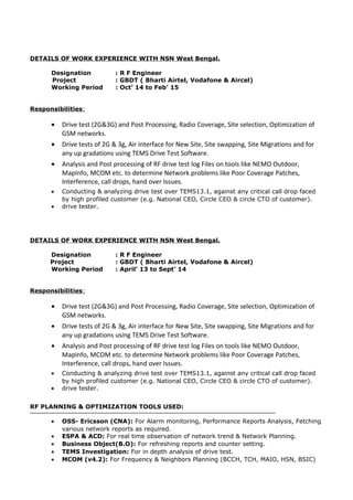 DETAILS OF WORK EXPERIENCE WITH NSN West Bengal.
Designation : R F Engineer
Project : GBDT ( Bharti Airtel, Vodafone & Aircel)
Working Period : Oct’ 14 to Feb’ 15
Responsibilities:
• Drive test (2G&3G) and Post Processing, Radio Coverage, Site selection, Optimization of
GSM networks.
• Drive tests of 2G & 3g, Air interface for New Site, Site swapping, Site Migrations and for
any up gradations using TEMS Drive Test Software.
• Analysis and Post processing of RF drive test log Files on tools like NEMO Outdoor,
MapInfo, MCOM etc. to determine Network problems like Poor Coverage Patches,
Interference, call drops, hand over Issues.
• Conducting & analyzing drive test over TEMS13.1, against any critical call drop faced
by high profiled customer (e.g. National CEO, Circle CEO & circle CTO of customer).
• drive tester.
DETAILS OF WORK EXPERIENCE WITH NSN West Bengal.
Designation : R F Engineer
Project : GBDT ( Bharti Airtel, Vodafone & Aircel)
Working Period : April’ 13 to Sept’ 14
Responsibilities:
• Drive test (2G&3G) and Post Processing, Radio Coverage, Site selection, Optimization of
GSM networks.
• Drive tests of 2G & 3g, Air interface for New Site, Site swapping, Site Migrations and for
any up gradations using TEMS Drive Test Software.
• Analysis and Post processing of RF drive test log Files on tools like NEMO Outdoor,
MapInfo, MCOM etc. to determine Network problems like Poor Coverage Patches,
Interference, call drops, hand over Issues.
• Conducting & analyzing drive test over TEMS13.1, against any critical call drop faced
by high profiled customer (e.g. National CEO, Circle CEO & circle CTO of customer).
• drive tester.
RF PLANNING & OPTIMIZATION TOOLS USED:
• OSS- Ericsson (CNA): For Alarm monitoring, Performance Reports Analysis, Fetching
various network reports as required.
• ESPA & ACD: For real time observation of network trend & Network Planning.
• Business Object(B.O): For refreshing reports and counter setting.
• TEMS Investigation: For in depth analysis of drive test.
• MCOM (v4.2): For Frequency & Neighbors Planning (BCCH, TCH, MAIO, HSN, BSIC)
 