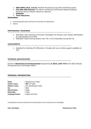 • MAP-INFO (v8.5, v12.5): Pre/Post Processing of Log Files & fetching export.
• ZTE OSS (Net Numen): For Alarm monitoring, Performance Reports Analysis,
Fetching various network reports as required
• Gladiator
• Tems Discovery
Automation
• Automating daily reports with help of Visual Basic for Applications.
• Macros
PROFESSIONAL TRAININIGS
• Attended 2 day workshop at Ericsson Chandigarh by Ericsson over Cluster optimization
& understanding of its KPIs.
• Attended 3 days training session over LTE L-16 Functionality during Oct-16.
ACHIEVEMENTS
• Awarded for Handling LTE efficiently in Punjab with very Limited support available on
ZTE.
TECHNICAL QUALIFICATION
B.Tech in Electronics & Communication Engineering in 2013, with 71% from UNS Institute
Of Engineering & Technology VBSPU.
PERSONAL INFORMATION:
Name : Deepak kumar Yadav
Father’s name : MR. K D Yadav
Mother’s name : Smt. Manbhawati Yadav
Sex : Male
Marital Status : Single
Nationality : Indian
Languages Known : English and Hindi
I hereby declare that the information furnished above is true to the best of my knowledge.
Place: Chandigarh Deepak Kumar Yadav
 