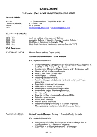 Page 1 of 4
CURRICULUM VITAE
Eric Zaurrini LREA (LICENCE NO 201375) (NSW JP NO. 109170)
Personal Details
Address 33 Cumberland Road Greystanes NSW 2145
Contact Number (H) (02) 9631 6780
Mobile 0419 925 888
Email ericzaurrini@y7mail.com & zaurrinieric@gmail.com
Educational Qualifications
1992-1995 Australia Institute of Management Diploma
1986-1990 Associate Diploma in Valuation, Sydney Technical College
1985-1986 Certificate in Bookkeeping, Granville TAFE
1982-1984 Real Estate Agent and Auctioneers Licence, Granville TAFE
Work Experience
1/2/2014 – 30/11/2014 Henson Property Group City of Sydney
Senior Property Manager & Office Manager
Key responsibilities include:
• Complete Property Management role managing over 1200 properties in
the CBD of Sydney and nearby suburbs.
• Assistance by 2 Property Officers, 1 Admin and 1 Bookkeeper staff.
• Liaising with all landlords and tenants.
• Ingoing and outgoing inspections.
• Attending to CTTT matters.
• Preparing lease documents.
• Assist bookkeeper with both mid-month and end of month Trust
accounting.
• Coordinate repairs and maintenance.
• Coordinate all routine inspections.
• Set targets for leasing all vacant properties.
• Set budgets, targets and manage cashflow.
• Hire new staff.
• Grow the portfolio – Business Development Role.
• Collection of rent arrears.
• Attend strata meetings.
• Provide market appraisals.
• Prepare marketing/advertising of all vacant properties.
• Manage asset protection and attend to insurance claims.
Feb 2013 – 31/8/2013 Senior Property Manager, Century 21 Specialist Realty Hurstville
Key responsibilities include:
• Managing approximately 325 Properties in the St George area of
Sydney (includes 20 Commercial Properties)
• Supervision of 2 Property Officers and 1 Bookkeeper
 