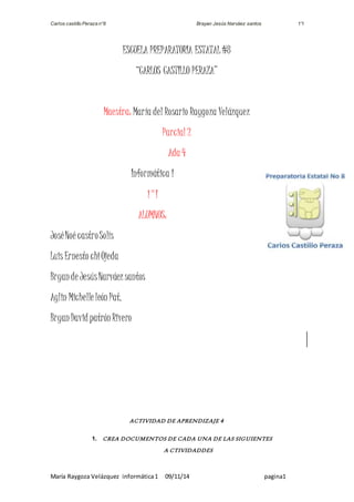 Carlos castillo Peraza n°8 Brayan Jesús Narváez santos 1°I 
ESCUELA PREPARATORIA ESTATAL #8 
“CARLOS CASTILLO PERAZA” 
Maestra: María del Rosario Raygoza Velázquez 
Parcial 2 
Ada 4 
Informática 1 
1°I 
ALUMNOS: 
José Noé castro Solís 
Luis Ernesto chi Ojeda 
Bryan de Jesús Narváez santos 
Aylin Michelle león Pat. 
Bryan David patrón Rivero 
ACTIVIDAD DE APRENDIZAJE 4 
1. CREA DOCUMENTOS DE CADA UNA DE LAS SIGUIENTES 
A CTIVIDADDES 
María Raygoza Velázquez informática 1 09/11/14 pagina1 
 