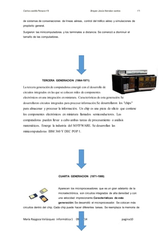 Carlos castillo Peraza n°8 Brayan Jesús Narváez santos 1°I 
de sistemas de conservaciones de líneas aéreas, control del tráfico aéreo y simulaciones de 
propósito general. 
Surgieron las minicomputadoras y los terminales a distancia. Se comenzó a disminuir el 
tamaño de las computadoras. 
TERCERA GENERACION (1964-1971) 
La tercera generación de computadoras emergió con el desarrollo de 
circuitos integrados en las que se colocan miles de componentes 
electrónicos en una integración en miniatura. Características de esta generación: Se 
desarrollaron circuitos integrados para procesar información.Se desarrollaron los "chips" 
para almacenar y procesar la información. Un chip es una pieza de silicio que contiene 
los componentes electrónicos en miniatura llamados semiconductores. Las 
computadoras pueden llevar a cabo ambas tareas de procesamiento o análisis 
matemáticos. Emerge la industria del SOTFWARE. Se desarrollan las 
minicomputadoras IBM 360 Y DEC POP 1. 
CUARTA GENERACION (1971-1988) 
Aparecen los microprocesadores que es un gran adelanto de la 
microelectrónica, son circuitos integrados de alta densidad y con 
una velocidad impresionante.Características de esta 
generación: Se desarrolló el microprocesador. Se colocan más 
circuitos dentro del chip. Cada chip puede hacer diferentes tareas. Se reemplaza la memoria de 
María Raygoza Velázquez informática 1 09/11/14 pagina10 
 