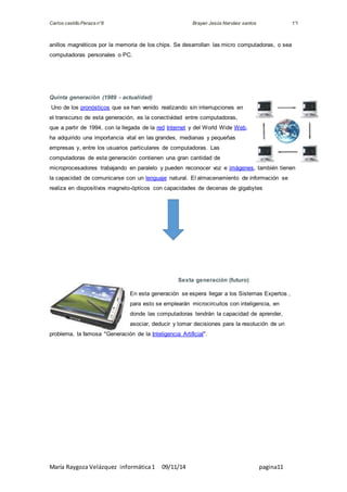 Carlos castillo Peraza n°8 Brayan Jesús Narváez santos 1°I 
anillos magnéticos por la memoria de los chips. Se desarrollan las micro computadoras, o sea 
computadoras personales o PC. 
Quinta generación (1989 - actualidad) 
Uno de los pronósticos que se han venido realizando sin interrupciones en 
el transcurso de esta generación, es la conectividad entre computadoras, 
que a partir de 1994, con la llegada de la red Internet y del World Wide Web, 
ha adquirido una importancia vital en las grandes, medianas y pequeñas 
empresas y, entre los usuarios particulares de computadoras. Las 
computadoras de esta generación contienen una gran cantidad de 
microprocesadores trabajando en paralelo y pueden reconocer voz e imágenes, también tienen 
la capacidad de comunicarse con un lenguaje natural. El almacenamiento de información se 
realiza en dispositivos magneto-ópticos con capacidades de decenas de gigabytes 
Sexta generación (futuro) 
En esta generación se espera llegar a los Sistemas Expertos , 
para esto se emplearán microcircuitos con inteligencia, en 
donde las computadoras tendrán la capacidad de aprender, 
asociar, deducir y tomar decisiones para la resolución de un 
problema, la famosa "Generación de la Inteligencia Artificial". 
María Raygoza Velázquez informática 1 09/11/14 pagina11 
 