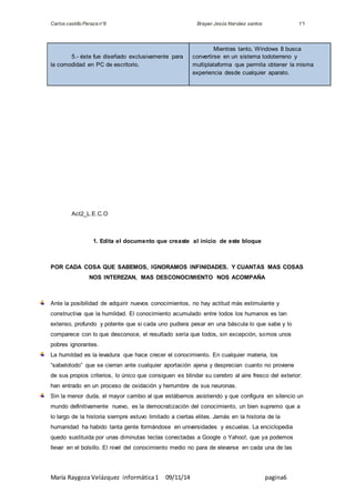 Carlos castillo Peraza n°8 Brayan Jesús Narváez santos 1°I 
5.- éste fue diseñado exclusivamente para 
la comodidad en PC de escritorio. 
Mientras tanto, Windows 8 busca 
convertirse en un sistema todoterreno y 
multiplataforma que permita obtener la misma 
experiencia desde cualquier aparato. 
Act2_L.E.C.O 
1. Edita el documento que creaste al inicio de este bloque 
POR CADA COSA QUE SABEMOS, IGNORAMOS INFINIDADES. Y CUANTAS MAS COSAS 
NOS INTEREZAN, MAS DESCONOCIMIENTO NOS ACOMPAÑA 
Ante la posibilidad de adquirir nuevos conocimientos, no hay actitud más estimulante y 
constructiva que la humildad. El conocimiento acumulado entre todos los humanos es tan 
extenso, profundo y potente que si cada uno pudiera pesar en una báscula lo que sabe y lo 
comparece con lo que desconoce, el resultado sería que todos, sin excepción, somos unos 
pobres ignorantes. 
La humildad es la levadura que hace crecer el conocimiento. En cualquier materia, los 
“sabelotodo” que se cierran ante cualquier aportación ajena y desprecian cuanto no proviene 
de sus propios criterios, lo único que consiguen es blindar su cerebro al aire fresco del exterior: 
han entrado en un proceso de oxidación y herrumbre de sus neuronas. 
Sin la menor duda, el mayor cambio al que estábamos asistiendo y que configura en silencio un 
mundo definitivamente nuevo, es la democratización del conocimiento, un bien supremo que a 
lo largo de la historia siempre estuvo limitado a ciertas elites. Jamás en la historia de la 
humanidad ha habido tanta gente formándose en universidades y escuelas. La enciclopedia 
quedo sustituida por unas diminutas teclas conectadas a Google o Yahoo!, que ya podemos 
llevar en el bolsillo. El nivel del conocimiento medio no para de elevarse en cada una de las 
María Raygoza Velázquez informática 1 09/11/14 pagina6 
 