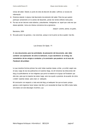 Carlos castillo Peraza n°8 Brayan Jesús Narváez santos 1°I 
ramas del saber. Desde un punto de vista de elección de saber, sufrimos un exceso de 
información. 
Estamos viviendo la época más fascinante de extensión del saber. Para los que quieren 
participar activamente en la carrera del desarrollo, jamás han tenido enfrente tanta pista. 
Por eso es tan decisivo estar abiertos y absorbentes. Inteligentes es aquel que cada vez que 
desea aprender, toma una intensa conciencia de su ignorancia. 
Joaquín Lorente, piensa, es gratis, 
Barcelona, 2009 
No pude poner los guiones y las columnas, porque si se lo ponía se iba a quedar mas feo. 
Luis Ernesto Chi Ojeda 1ºI 
2. crea documentos para las actividades de planeación del documento, esta debe 
contener una explicación de cómo la realizaron, lo que escribieron en el blog, los 
comentarios de tus amigos o contactos y la conclusión que pusieron en el muro de 
Facebook del profesor. 
Lo que nosotros hicimos primero fue subir todas nuestras tareas a drive y a scribd, según sea 
el caso, luego de eso las publicamos en nuestros blogs, de ahí tomamos las direcciones del 
blog y la publicábamos en las imágenes que ponía la maestra en el grupo de Facebook que 
ella creo, para que la maestra las revise luego, esto nos ayudó a ponernos de acuerdo de cómo 
o dividir nuestras tareas para crear un webquets. 
Mi conclusión con respecto a todo esto del blog y el webquets fue que es bueno porque 
gracias a esto logramos hacer tareas más fácil y sin necesidad de llevar los USB a todos lados 
sino basta con solo descargar el archivo y ya. 
María Raygoza Velázquez informática 1 09/11/14 pagina7 
 