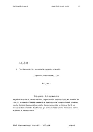 Carlos castillo Peraza n°8 Brayan Jesús Narváez santos 1°I 
Act3_L.E.C.O 
1. Crea documentos de cada una de las siguientes actividades 
Diagnostico_computadora_L.E.C.O. 
Act1_L.E.C.O 
Antecedentes de la computadora 
La primera máquina de calcular mecánica, un precursor del ordenador digital, fue inventada en 
1642 por el matemático francés Blaise Pascal. Aquel dispositivo utilizaba una serie de ruedas 
de diez dientes en Las que cada uno de los dientes representaba un dígito del 0 al 9. Las 
ruedas estaban conectadas de tal manera que podían sumarse números haciéndolas avanzar 
el número de dientes correcto. 
María Raygoza Velázquez informática 1 09/11/14 pagina8 
 