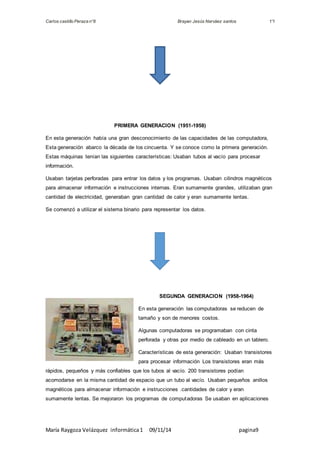 Carlos castillo Peraza n°8 Brayan Jesús Narváez santos 1°I 
PRIMERA GENERACION (1951-1958) 
En esta generación había una gran desconocimiento de las capacidades de las computadora, 
Esta generación abarco la década de los cincuenta. Y se conoce como la primera generación. 
Estas máquinas tenían las siguientes características: Usaban tubos al vacío para procesar 
información. 
Usaban tarjetas perforadas para entrar los datos y los programas. Usaban cilindros magnéticos 
para almacenar información e instrucciones internas. Eran sumamente grandes, utilizaban gran 
cantidad de electricidad, generaban gran cantidad de calor y eran sumamente lentas. 
Se comenzó a utilizar el sistema binario para representar los datos. 
SEGUNDA GENERACION (1958-1964) 
En esta generación las computadoras se reducen de 
tamaño y son de menores costos. 
Algunas computadoras se programaban con cinta 
perforada y otras por medio de cableado en un tablero. 
Características de esta generación: Usaban transistores 
para procesar información Los transistores eran más 
rápidos, pequeños y más confiables que los tubos al vacío. 200 transistores podían 
acomodarse en la misma cantidad de espacio que un tubo al vacío. Usaban pequeños anillos 
magnéticos para almacenar información e instrucciones .cantidades de calor y eran 
sumamente lentas. Se mejoraron los programas de computadoras Se usaban en aplicaciones 
María Raygoza Velázquez informática 1 09/11/14 pagina9 
 