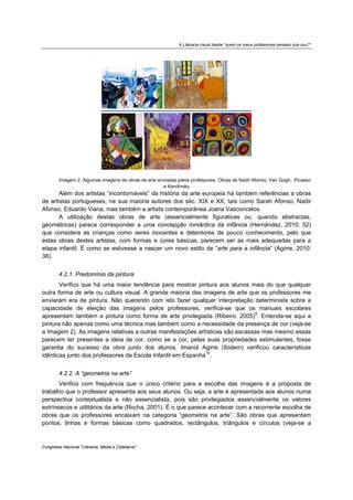 A Literacia visual desde “quem os meus professores pensam que sou?”




        Imagem 2. Algumas imagens de obras de arte enviadas pelos professores. Obras de Nadir Afonso, Van Gogh, Picasso
                                                     e Kandinsky
       Além dos artistas “incontornáveis” da história da arte europeia há também referências a obras
de artistas portugueses, na sua maioria autores dos séc. XIX e XX, tais como Sarah Afonso, Nadir
Afonso, Eduardo Viana, mas também a artista contemporânea Joana Vasconcelos.
       A utilização destas obras de arte (essencialmente figurativas ou, quando abstractas,
geométricas) parece corresponder a uma concepção romântica da infância (Hernández, 2010: 52)
que considera as crianças como seres inocentes e detentores de pouco conhecimento, pelo que
estas obras destes artistas, com formas e cores básicas, parecem ser as mais adequadas para a
etapa infantil. É como se estivesse a nascer um novo estilo de “arte para a infância” (Agirre, 2010:
38).


        4.2.1. Predomínio da pintura
       Verifico que há uma maior tendência para mostrar pintura aos alunos mais do que qualquer
outra forma de arte ou cultura visual. A grande maioria das imagens de arte que os professores me
enviaram era de pintura. Não querendo com isto fazer qualquer interpretação determinista sobre a
capacidade de eleição das imagens pelos professores, verifica-se que os manuais escolares
apresentam também a pintura como forma de arte privilegiada (Ribeiro, 2005)9. Entenda-se aqui a
pintura não apenas como uma técnica mas também como a necessidade da presença de cor (veja-se
a Imagem 2). As imagens relativas a outras manifestações artísticas são escassas mas mesmo essas
parecem ter presentes a ideia de cor, como se a cor, pelas suas propriedades estimulantes, fosse
garantia do sucesso da obra junto dos alunos. Imanol Agirre (Ibidem) verificou características
idênticas junto dos professores da Escola Infantil em Espanha10.


        4.2.2. A “geometria na arte”
       Verifico com frequência que o único critério para a escolha das imagens é a proposta de
trabalho que o professor apresenta aos seus alunos. Ou seja, a arte é apresentada aos alunos numa
perspectiva contextualista e não essencialista, pois são privilegiados essencialmente os valores
extrínsecos e utilitários da arte (Rocha, 2001). É o que parece acontecer com a recorrente escolha de
obras que os professores encaixam na categoria “geometria na arte”. São obras que apresentam
pontos, linhas e formas básicas como quadrados, rectângulos, triângulos e círculos (veja-se a


Congresso Nacional "Literacia, Media e Cidadania"
 